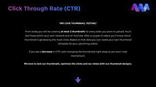 Click Through Rate (CTR)
“WE LOVE THUMBNAIL TESTING”
From today you will be creating at least 2 thumbnails for every video you want to upload. You’ll
test those within your own network and on YouTube. After a couple of videos you’ll know which
thumbnail is generating the most clicks. Based on that data you can create your own thumbnail
template for your upcoming videos.
If you see a decrease in CTR, start changing the thumbnails right away so you won’t lose
momentum.
We love to test our thumbnails, optimise the clicks and our views with our thumbnail designs.
 