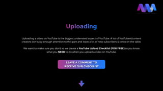 Uploading
Uploading a video on YouTube is the biggest underrated aspect of YouTube. A lot of YouTubers/content
creators don’t pay enough attention to this part and leave a lot of new subscribers & views on the table.
We want to make sure you don’t so we create a YouTube Upload Checklist (FOR FREE) so you know
what you NEED to do when you upload a video on YouTube.
LEAVE A COMMENT TO
RECEIVE OUR CHECKLIST
 