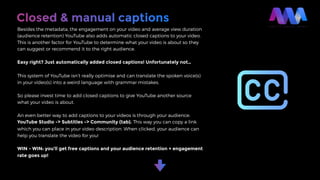 Closed & manual captions
Besides the metadata, the engagement on your video and average view duration
(audience retention) YouTube also adds automatic closed captions to your video.
This is another factor for YouTube to determine what your video is about so they
can suggest or recommend it to the right audience.
Easy right? Just automatically added closed captions! Unfortunately not…
This system of YouTube isn’t really optimise and can translate the spoken voice(s)
in your video(s) into a weird language with grammar mistakes.
So please invest time to add closed captions to give YouTube another source
what your video is about.
An even better way to add captions to your videos is through your audience:
YouTube Studio -> Subtitles -> Community (tab). This way you can copy a link
which you can place in your video description. When clicked, your audience can
help you translate the video for you!
WIN - WIN: you’ll get free captions and your audience retention + engagement
rate goes up!
 