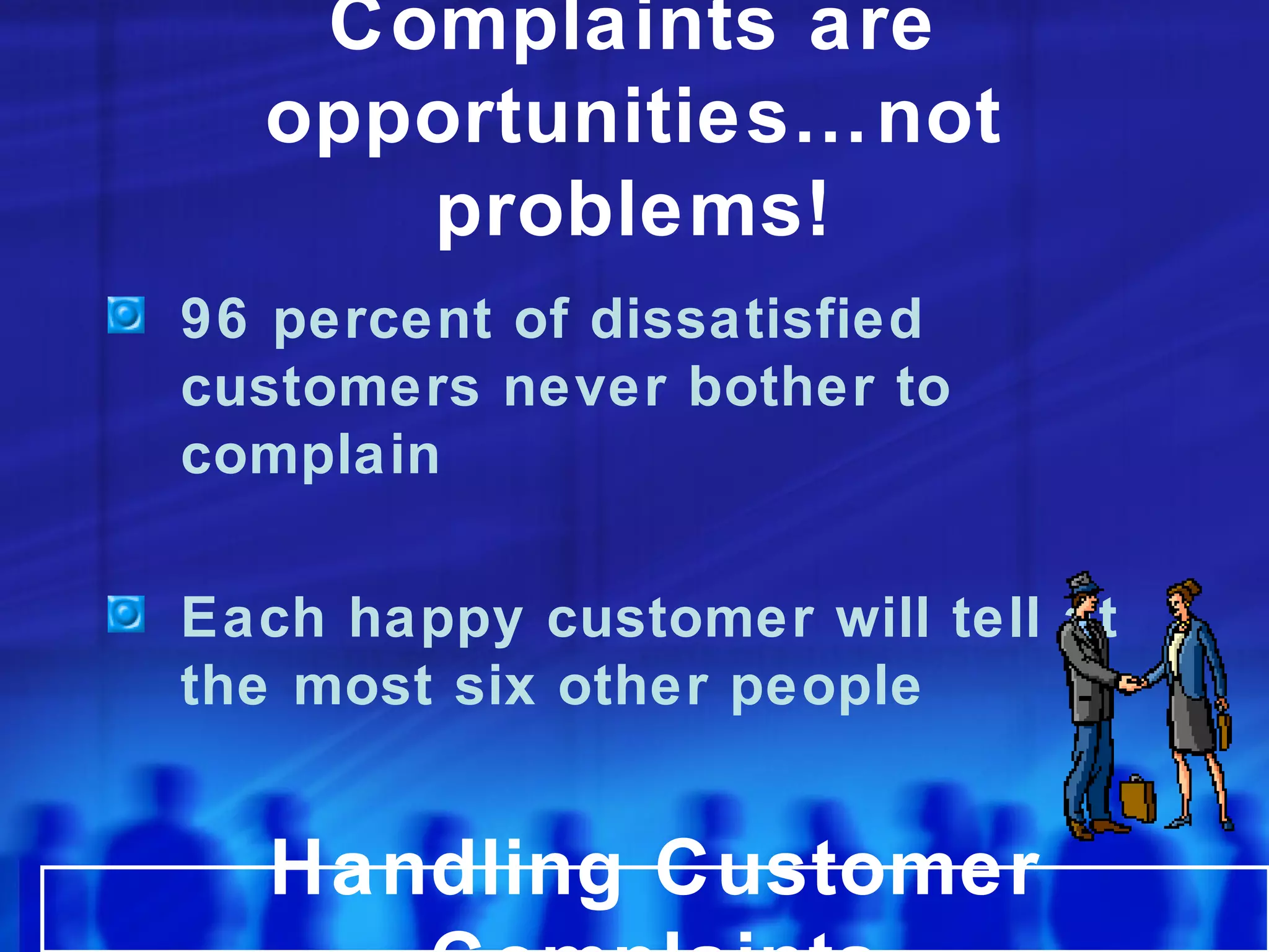 96 percent of dissatisfied
customers never bother to
complain
Each happy customer will tell at
the most six other people
Handling Customer
Complaints are
opportunities…not
problems!
 