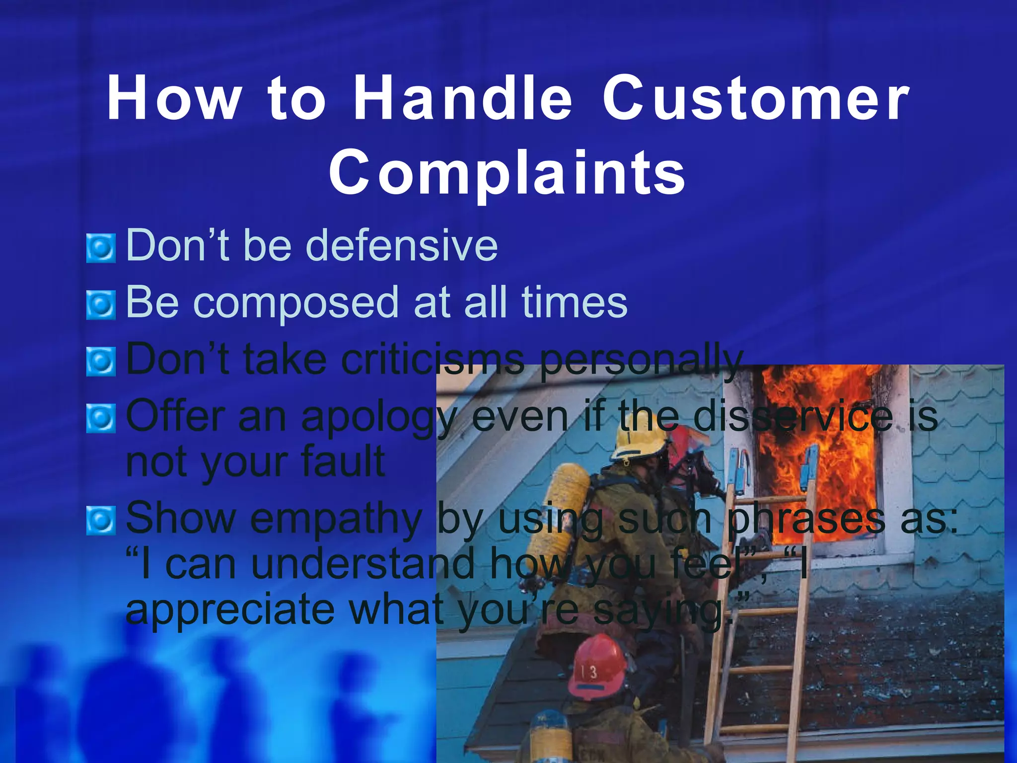 How to Handle Customer
Complaints
Don’t be defensive
Be composed at all times
Don’t take criticisms personally
Offer an apology even if the disservice is
not your fault
Show empathy by using such phrases as:
“I can understand how you feel”, “I
appreciate what you’re saying.”
 