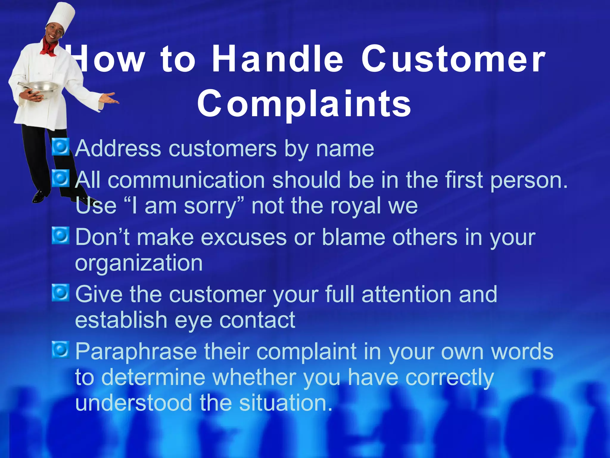 How to Handle Customer
Complaints
Address customers by name
All communication should be in the first person.
Use “I am sorry” not the royal we
Don’t make excuses or blame others in your
organization
Give the customer your full attention and
establish eye contact
Paraphrase their complaint in your own words
to determine whether you have correctly
understood the situation.
 