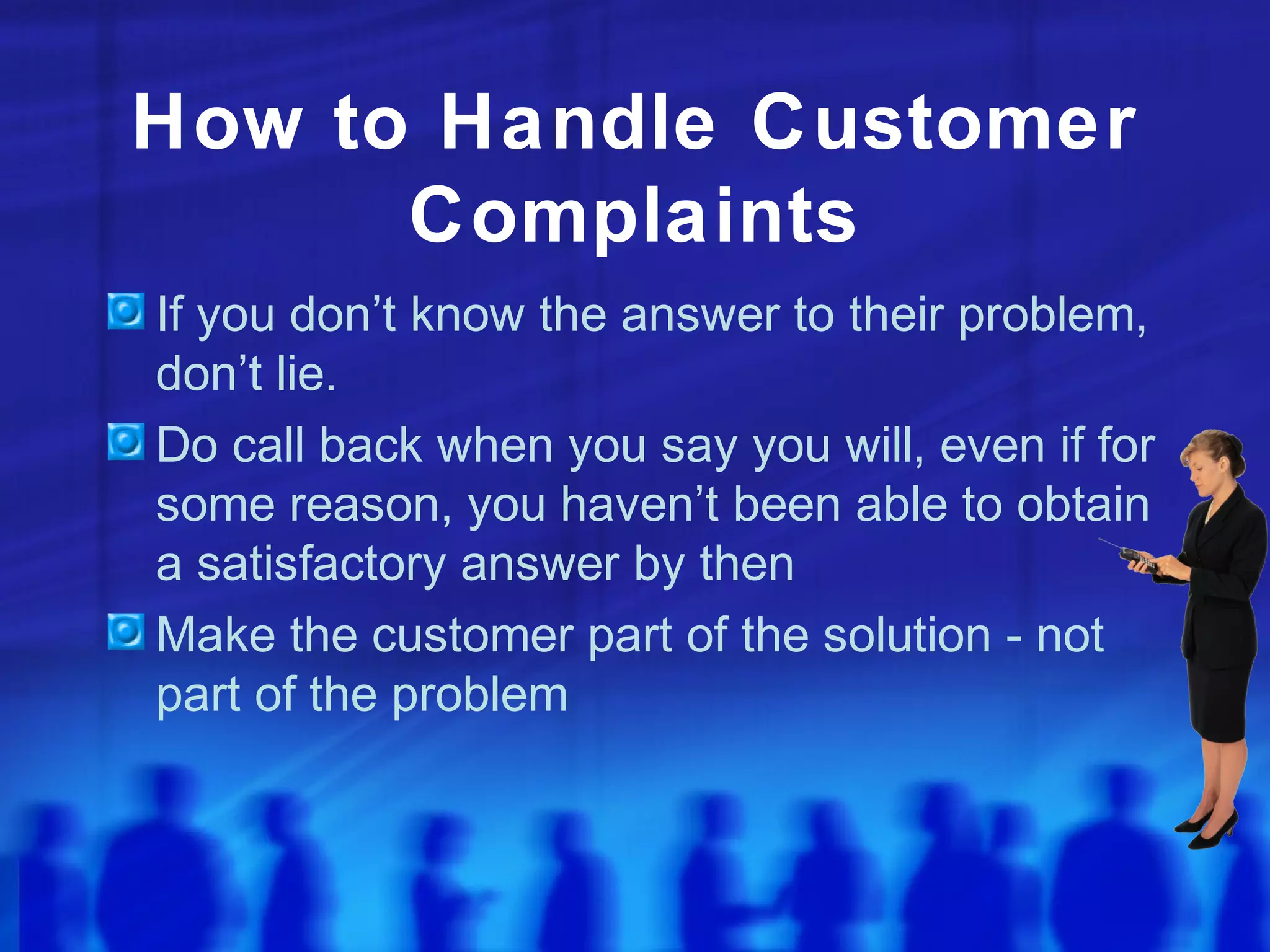 How to Handle Customer
Complaints
If you don’t know the answer to their problem,
don’t lie.
Do call back when you say you will, even if for
some reason, you haven’t been able to obtain
a satisfactory answer by then
Make the customer part of the solution - not
part of the problem
 