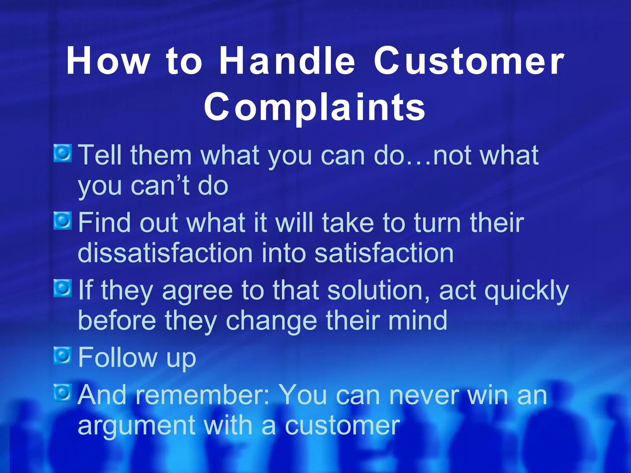 How to Handle Customer
Complaints
Tell them what you can do…not what
you can’t do
Find out what it will take to turn their
dissatisfaction into satisfaction
If they agree to that solution, act quickly
before they change their mind
Follow up
And remember: You can never win an
argument with a customer
 