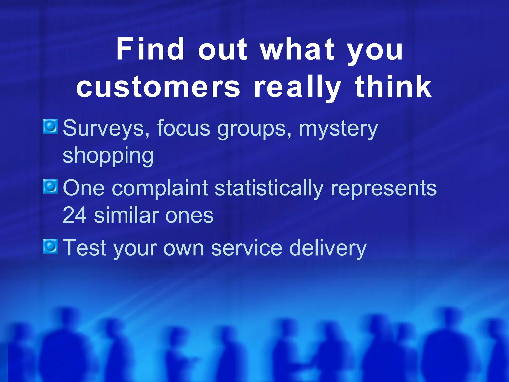 Find out what you
customers really think
Surveys, focus groups, mystery
shopping
One complaint statistically represents
24 similar ones
Test your own service delivery
 
