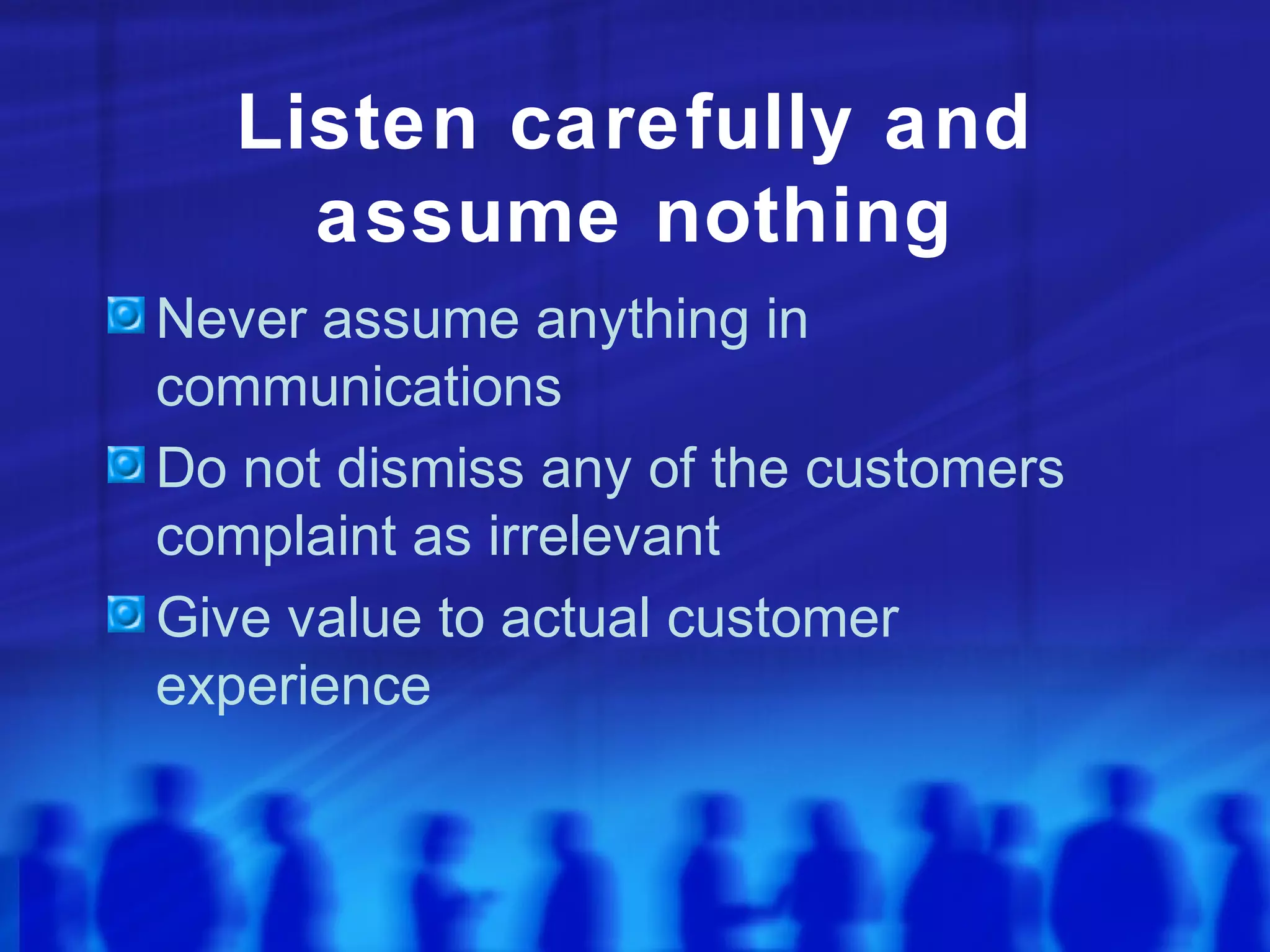 Listen carefully and
assume nothing
Never assume anything in
communications
Do not dismiss any of the customers
complaint as irrelevant
Give value to actual customer
experience
 