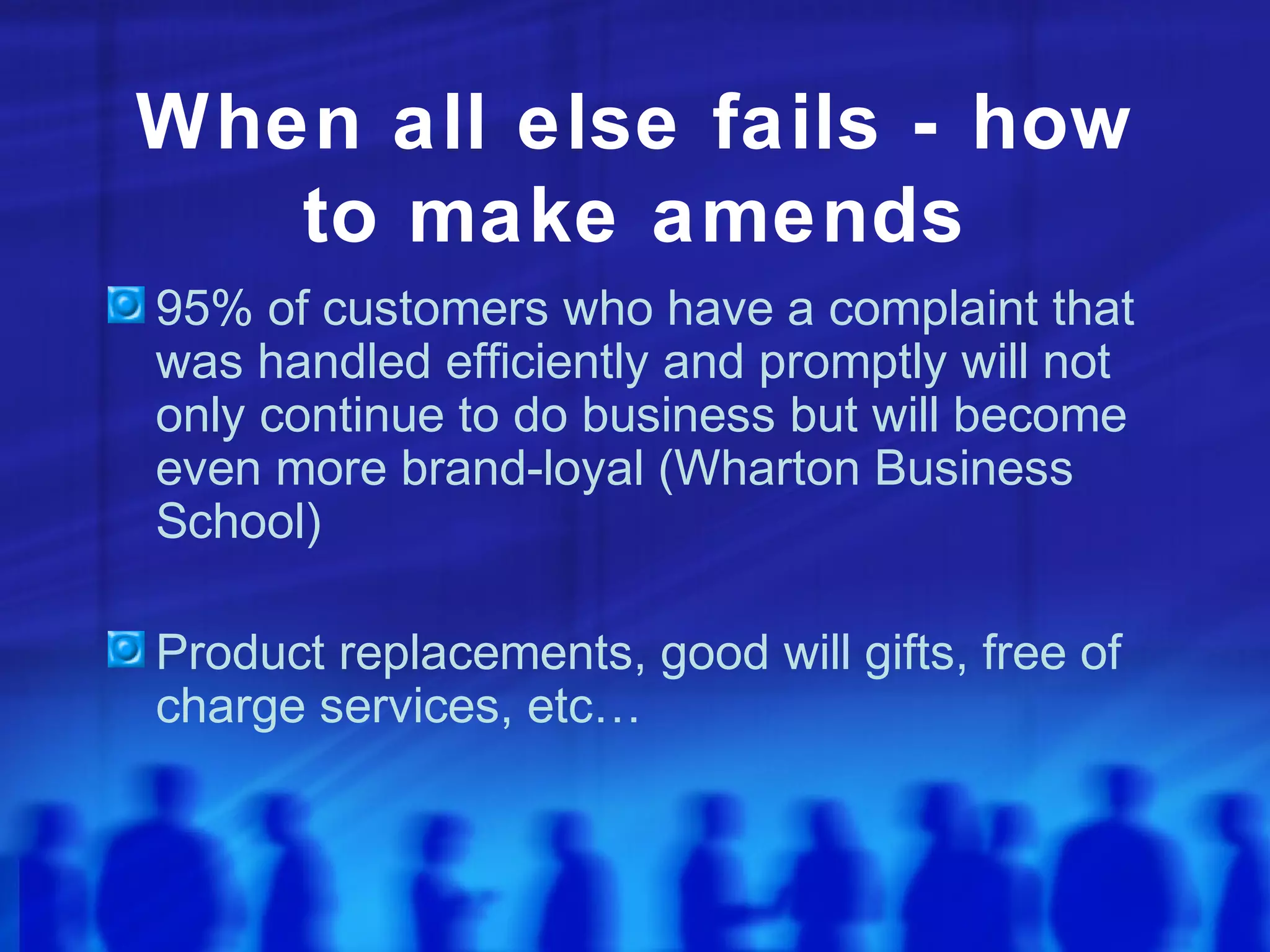 When all else fails - how
to make amends
95% of customers who have a complaint that
was handled efficiently and promptly will not
only continue to do business but will become
even more brand-loyal (Wharton Business
School)
Product replacements, good will gifts, free of
charge services, etc…
 