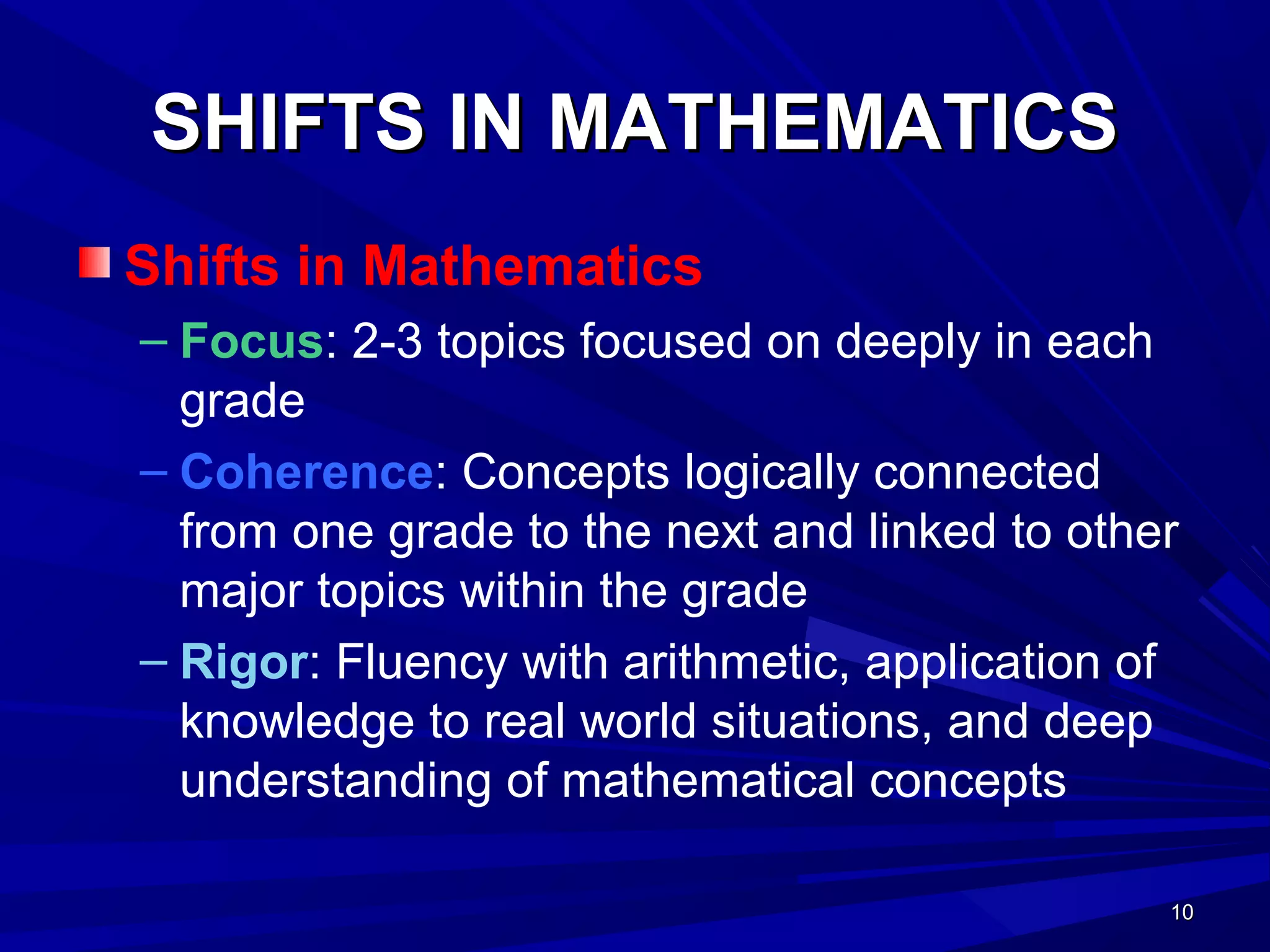 10101010
SHIFTS IN MATHEMATICSSHIFTS IN MATHEMATICS
Shifts in Mathematics
– Focus: 2-3 topics focused on deeply in each
grade
– Coherence: Concepts logically connected
from one grade to the next and linked to other
major topics within the grade
– Rigor: Fluency with arithmetic, application of
knowledge to real world situations, and deep
understanding of mathematical concepts
 