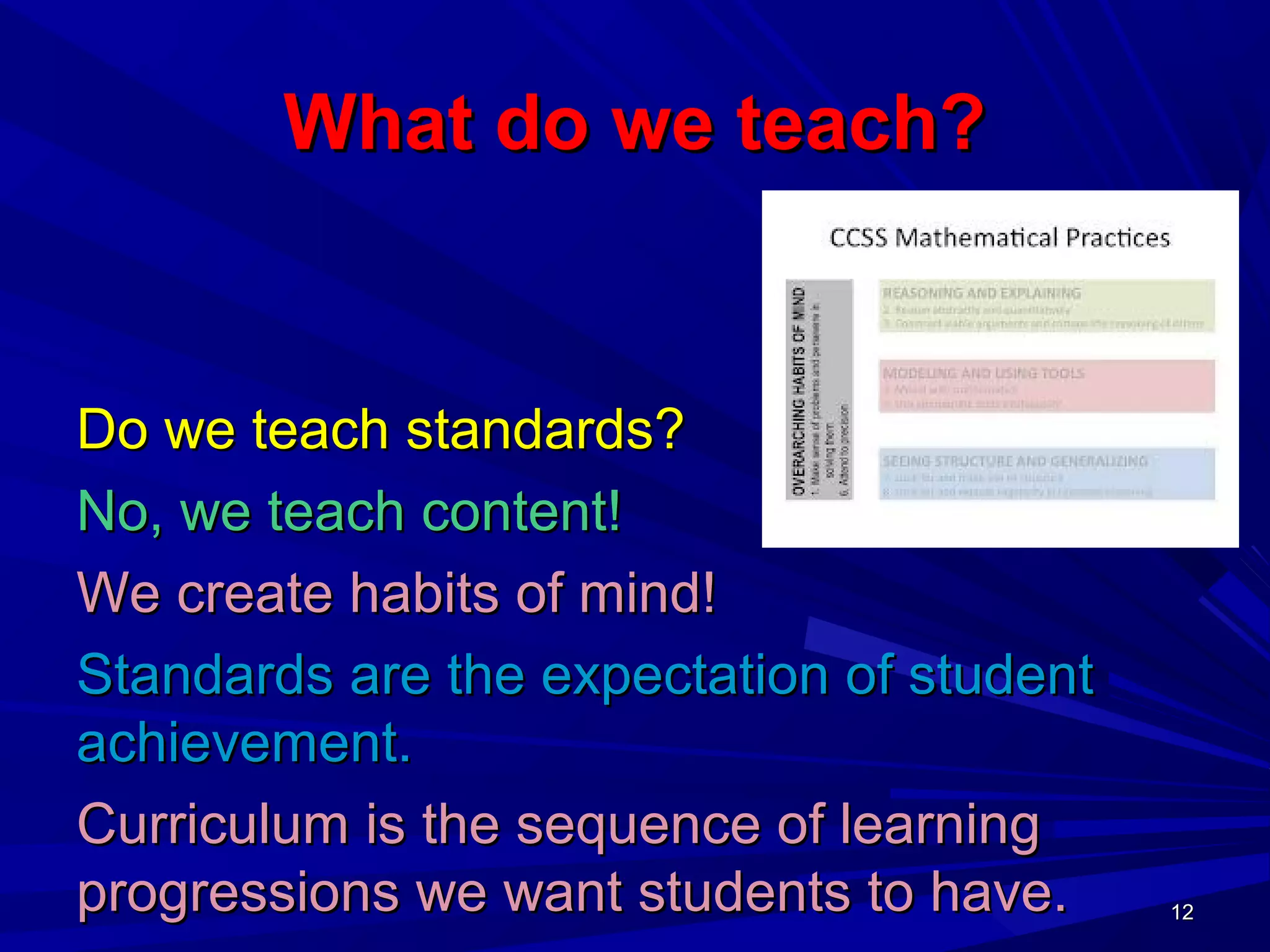 1212
What do we teach?What do we teach?
Do we teach standards?Do we teach standards?
No, we teach content!No, we teach content!
We create habits of mind!We create habits of mind!
Standards are the expectation of studentStandards are the expectation of student
achievement.achievement.
Curriculum is the sequence of learningCurriculum is the sequence of learning
progressions we want students to have.progressions we want students to have. 1212
 