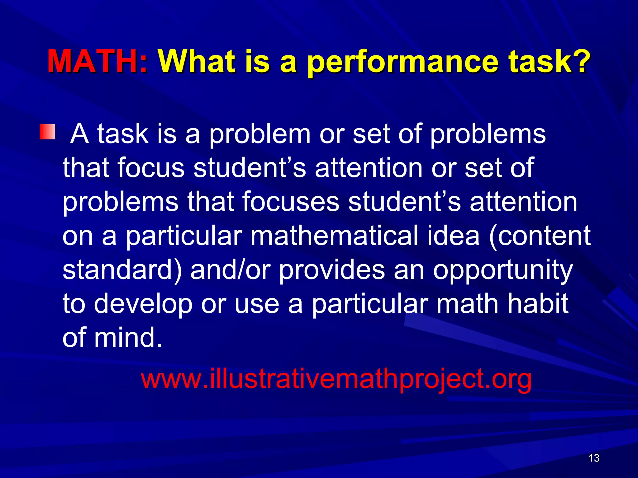 1313
MATH:MATH: What is a performance task?What is a performance task?
A task is a problem or set of problems
that focus student’s attention or set of
problems that focuses student’s attention
on a particular mathematical idea (content
standard) and/or provides an opportunity
to develop or use a particular math habit
of mind.
www.illustrativemathproject.org
1313
 