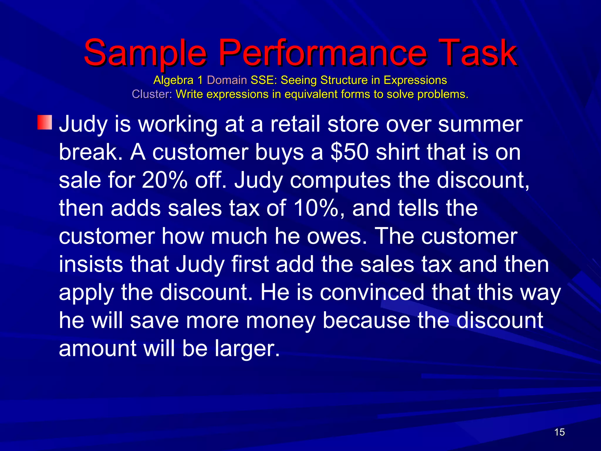 1515
Sample Performance TaskSample Performance Task
Algebra 1Algebra 1 DomainDomain SSE: Seeing Structure in ExpressionsSSE: Seeing Structure in Expressions
ClusterCluster:: Write expressions in equivalent forms to solve problems.Write expressions in equivalent forms to solve problems.
Judy is working at a retail store over summer
break. A customer buys a $50 shirt that is on
sale for 20% off. Judy computes the discount,
then adds sales tax of 10%, and tells the
customer how much he owes. The customer
insists that Judy first add the sales tax and then
apply the discount. He is convinced that this way
he will save more money because the discount
amount will be larger.
1515
 