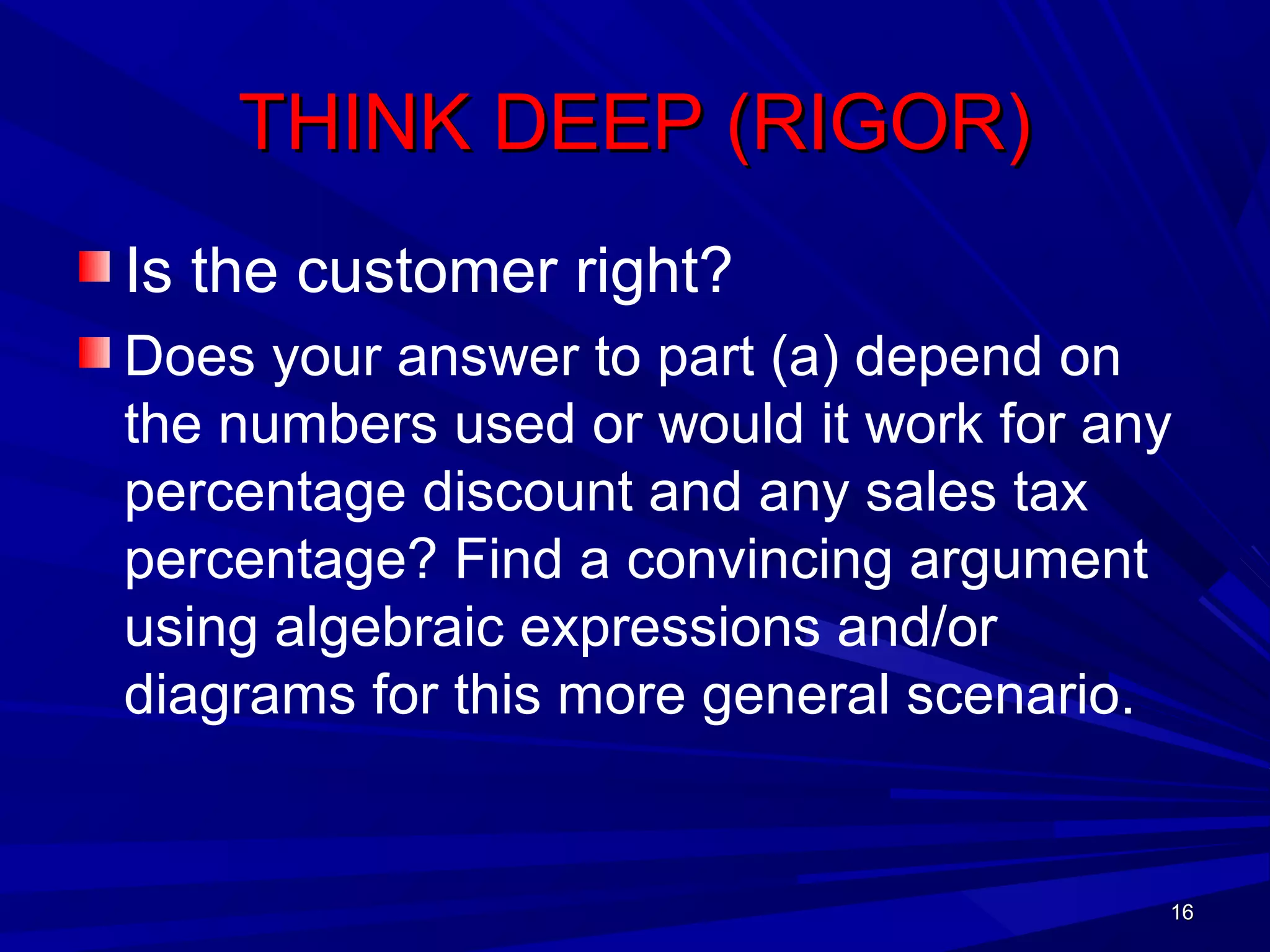 1616
THINK DEEP (RIGOR)THINK DEEP (RIGOR)
Is the customer right?
Does your answer to part (a) depend on
the numbers used or would it work for any
percentage discount and any sales tax
percentage? Find a convincing argument
using algebraic expressions and/or
diagrams for this more general scenario.
1616
 