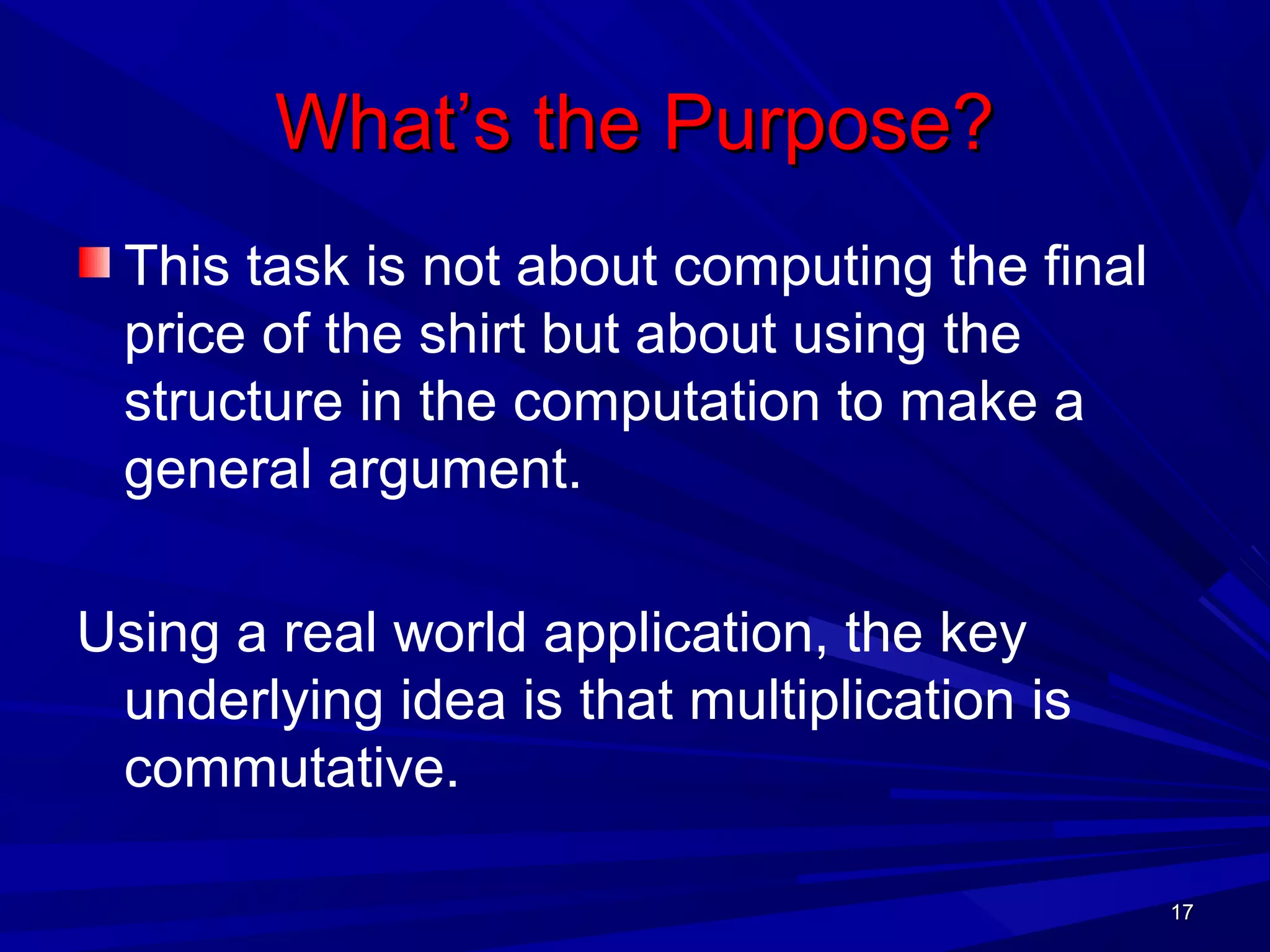 1717
What’s the Purpose?What’s the Purpose?
This task is not about computing the final
price of the shirt but about using the
structure in the computation to make a
general argument.
Using a real world application, the key
underlying idea is that multiplication is
commutative.
1717
 