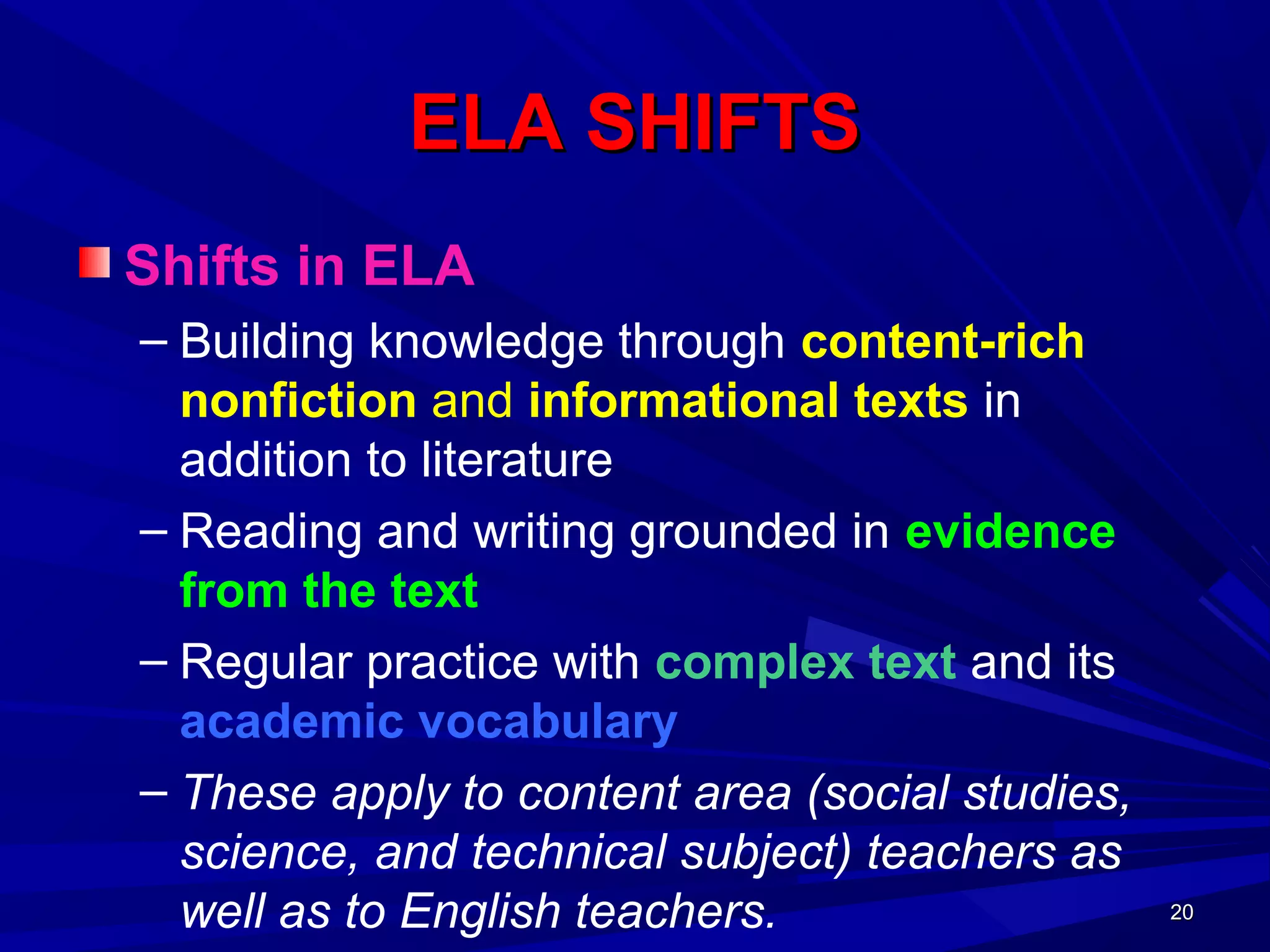 20202020
ELA SHIFTSELA SHIFTS
Shifts in ELA
– Building knowledge through content-rich
nonfiction and informational texts in
addition to literature
– Reading and writing grounded in evidence
from the text
– Regular practice with complex text and its
academic vocabulary
– These apply to content area (social studies,
science, and technical subject) teachers as
well as to English teachers.
 
