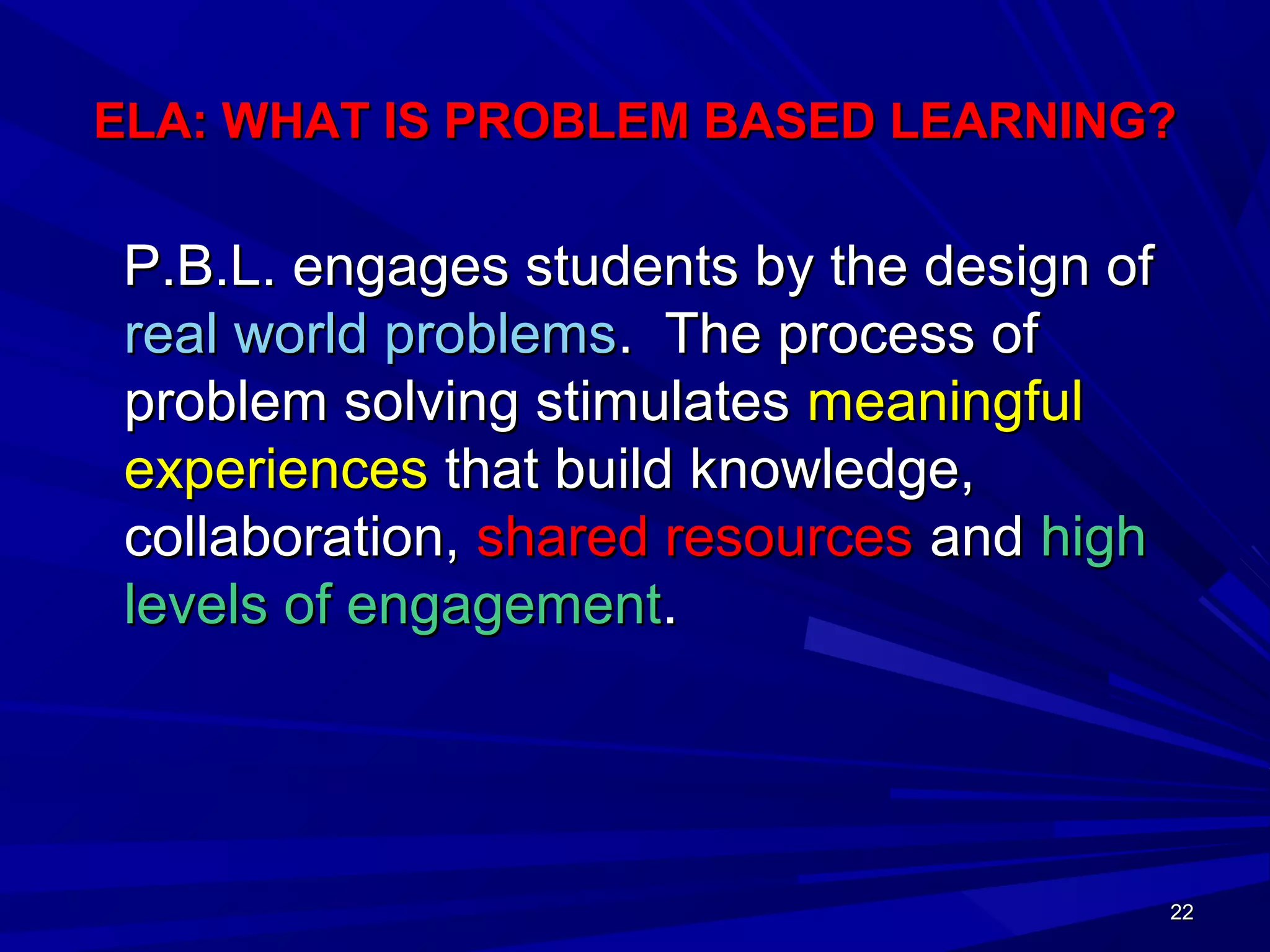 22222222
ELA: WHAT IS PROBLEM BASED LEARNING?ELA: WHAT IS PROBLEM BASED LEARNING?
P.B.L. engages students by the design ofP.B.L. engages students by the design of
real world problemsreal world problems. The process of. The process of
problem solving stimulatesproblem solving stimulates meaningfulmeaningful
experiencesexperiences that build knowledge,that build knowledge,
collaboration,collaboration, shared resourcesshared resources andand highhigh
levels of engagementlevels of engagement..
 