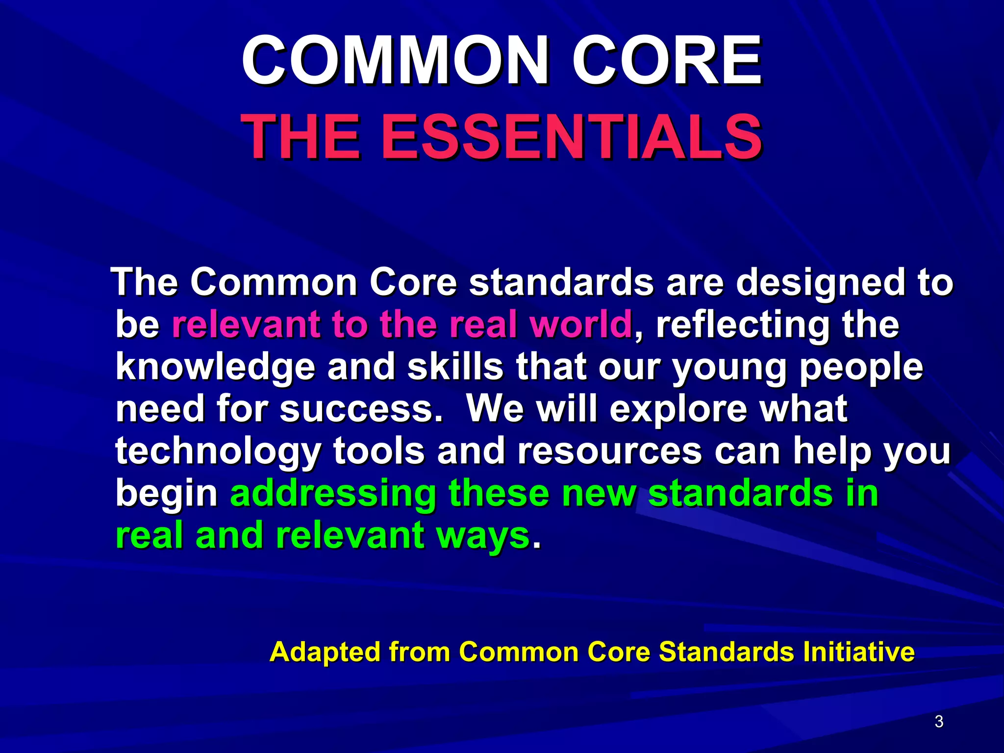 3333
COMMON CORECOMMON CORE
THE ESSENTIALSTHE ESSENTIALS
The Common Core standards are designed toThe Common Core standards are designed to
bebe relevant to the real worldrelevant to the real world, reflecting the, reflecting the
knowledge and skills that our young peopleknowledge and skills that our young people
need for success. We will explore whatneed for success. We will explore what
technology tools and resources can help youtechnology tools and resources can help you
beginbegin addressing these new standards inaddressing these new standards in
real and relevant waysreal and relevant ways..
Adapted from Common Core Standards InitiativeAdapted from Common Core Standards Initiative
 