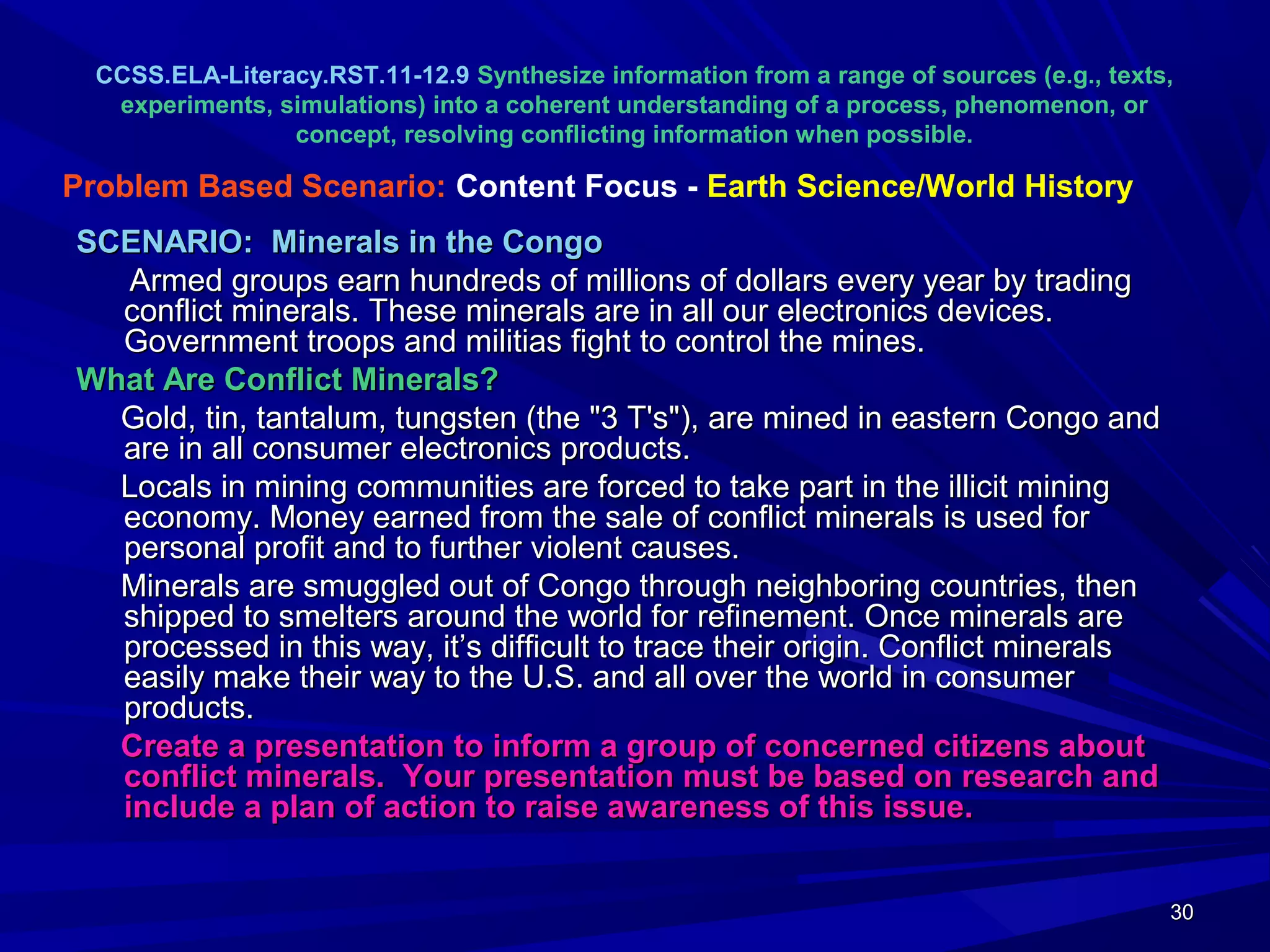 30303030
CCSS.ELA-Literacy.RST.11-12.9 Synthesize information from a range of sources (e.g., texts,
experiments, simulations) into a coherent understanding of a process, phenomenon, or
concept, resolving conflicting information when possible.
SCENARIO: Minerals in the CongoSCENARIO: Minerals in the Congo
Armed groups earn hundreds of millions of dollars every year by tradingArmed groups earn hundreds of millions of dollars every year by trading
conflict minerals. These minerals are in all our electronics devices.conflict minerals. These minerals are in all our electronics devices.
Government troops and militias fight to control the mines.Government troops and militias fight to control the mines.
What Are Conflict Minerals?What Are Conflict Minerals?
Gold, tin, tantalum, tungsten (the "3 T's"), are mined in eastern Congo andGold, tin, tantalum, tungsten (the "3 T's"), are mined in eastern Congo and
are in all consumer electronics products.are in all consumer electronics products.
Locals in mining communities are forced to take part in the illicit miningLocals in mining communities are forced to take part in the illicit mining
economy. Money earned from the sale of conflict minerals is used foreconomy. Money earned from the sale of conflict minerals is used for
personal profit and to further violent causes.personal profit and to further violent causes.
Minerals are smuggled out of Congo through neighboring countries, thenMinerals are smuggled out of Congo through neighboring countries, then
shipped to smelters around the world for refinement. Once minerals areshipped to smelters around the world for refinement. Once minerals are
processed in this way, it’s difficult to trace their origin. Conflict mineralsprocessed in this way, it’s difficult to trace their origin. Conflict minerals
easily make their way to the U.S. and all over the world in consumereasily make their way to the U.S. and all over the world in consumer
products.products.
Create a presentation to inform a group of concerned citizens aboutCreate a presentation to inform a group of concerned citizens about
conflict minerals. Your presentation must be based on research andconflict minerals. Your presentation must be based on research and
include a plan of action to raise awareness of this issue.include a plan of action to raise awareness of this issue.
Problem Based Scenario: Content Focus - Earth Science/World History
 