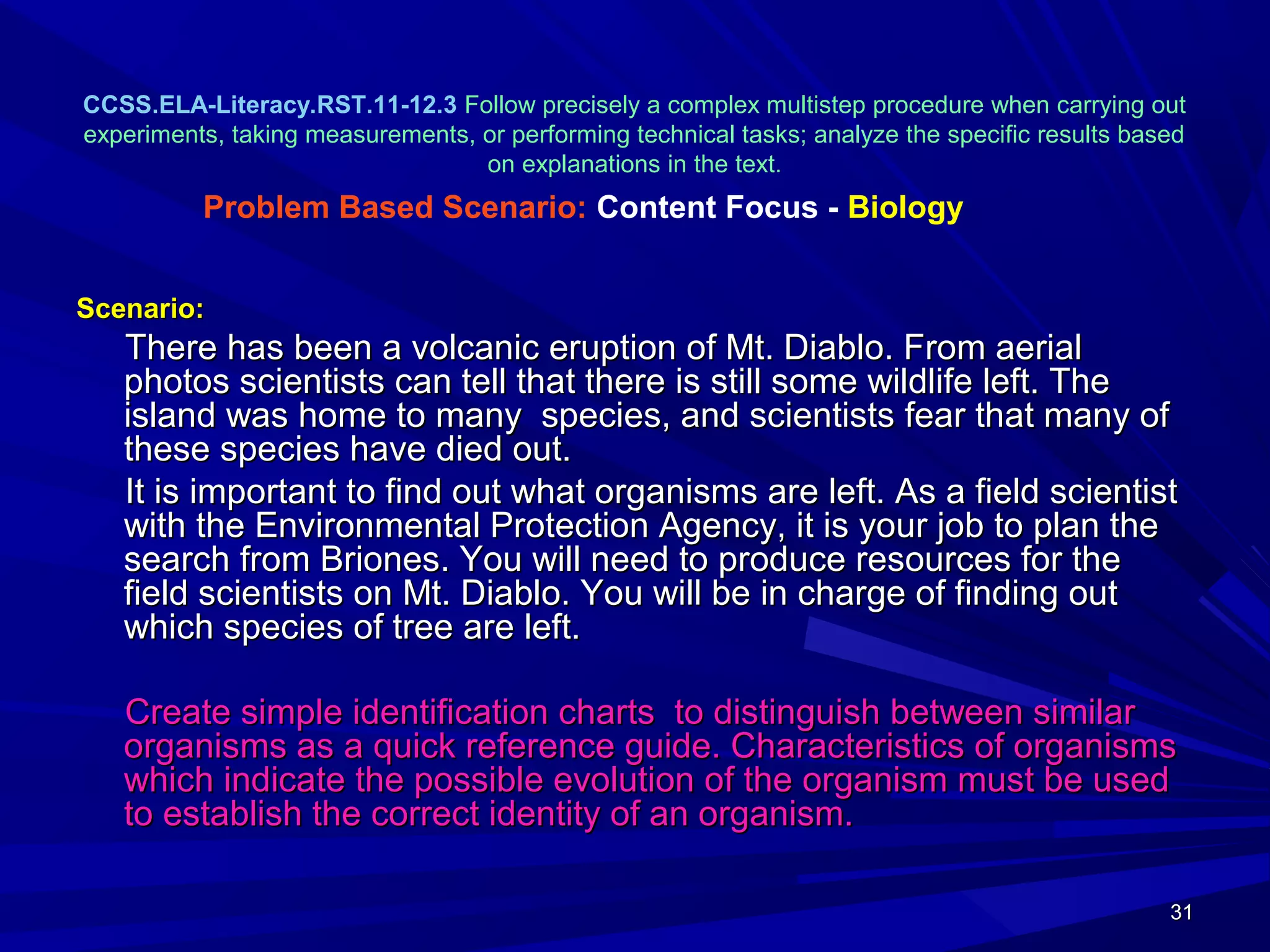 31313131
CCSS.ELA-Literacy.RST.11-12.3 Follow precisely a complex multistep procedure when carrying out
experiments, taking measurements, or performing technical tasks; analyze the specific results based
on explanations in the text.
Scenario:Scenario:
There has been a volcanic eruption of Mt. Diablo. From aerialThere has been a volcanic eruption of Mt. Diablo. From aerial
photos scientists can tell that there is still some wildlife left. Thephotos scientists can tell that there is still some wildlife left. The
island was home to many species, and scientists fear that many ofisland was home to many species, and scientists fear that many of
these species have died out.these species have died out.
It is important to find out what organisms are left. As a field scientistIt is important to find out what organisms are left. As a field scientist
with the Environmental Protection Agency, it is your job to plan thewith the Environmental Protection Agency, it is your job to plan the
search from Briones. You will need to produce resources for thesearch from Briones. You will need to produce resources for the
field scientists on Mt. Diablo. You will be in charge of finding outfield scientists on Mt. Diablo. You will be in charge of finding out
which species of tree are left.which species of tree are left.
Create simple identification charts to distinguish between similarCreate simple identification charts to distinguish between similar
organisms as a quick reference guide. Characteristics of organismsorganisms as a quick reference guide. Characteristics of organisms
which indicate the possible evolution of the organism must be usedwhich indicate the possible evolution of the organism must be used
to establish the correct identity of an organism.to establish the correct identity of an organism.
Problem Based Scenario: Content Focus - Biology
 