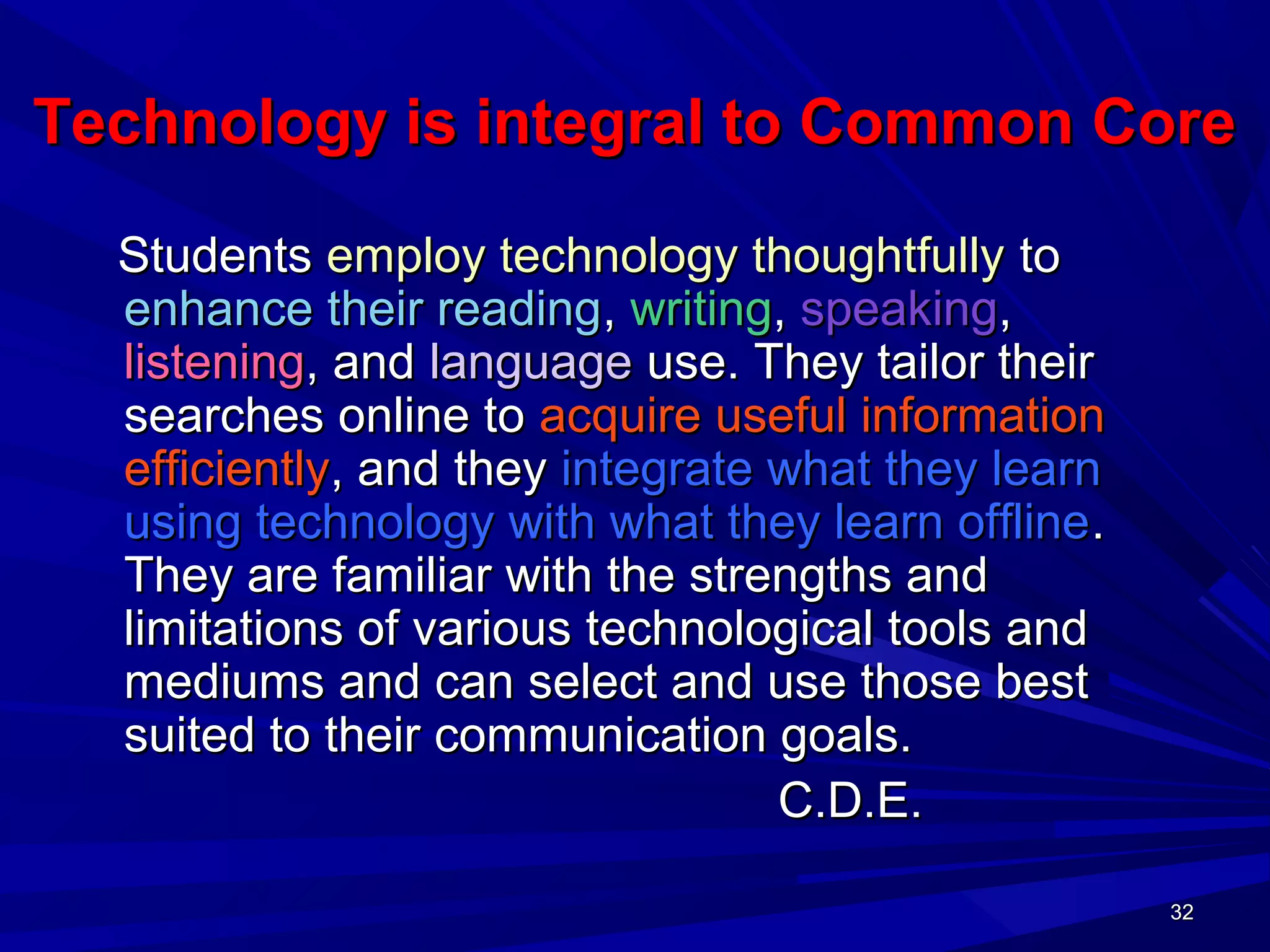 32323232
Technology is integral to Common CoreTechnology is integral to Common Core
StudentsStudents employ technology thoughtfullyemploy technology thoughtfully toto
enhance their readingenhance their reading,, writingwriting,, speakingspeaking,,
listeninglistening, and, and languagelanguage use. They tailor theiruse. They tailor their
searches online tosearches online to acquire useful informationacquire useful information
efficientlyefficiently, and they, and they integrate what they learnintegrate what they learn
using technology with what they learn offlineusing technology with what they learn offline..
They are familiar with the strengths andThey are familiar with the strengths and
limitations of various technological tools andlimitations of various technological tools and
mediums and can select and use those bestmediums and can select and use those best
suited to their communication goals.suited to their communication goals.
C.D.E.C.D.E.
 