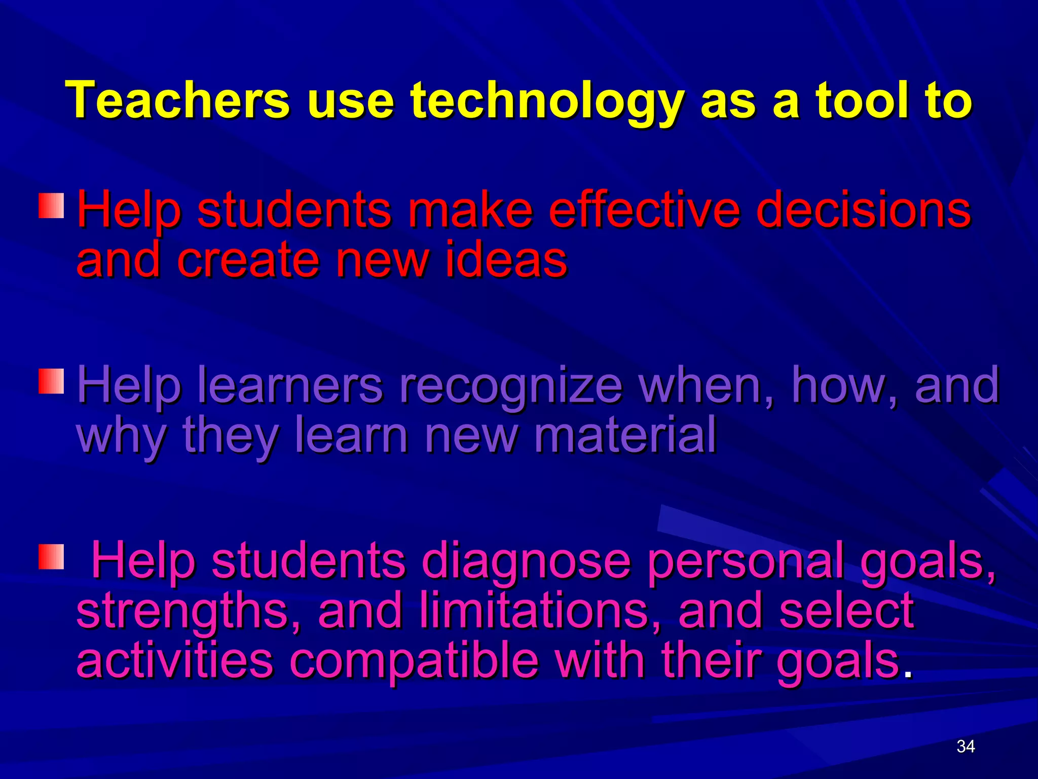 34343434
Teachers use technology as a tool toTeachers use technology as a tool to
Help students make effective decisionsHelp students make effective decisions
and create new ideasand create new ideas
Help learners recognize when, how, andHelp learners recognize when, how, and
why they learn new materialwhy they learn new material
Help students diagnose personal goals,Help students diagnose personal goals,
strengths, and limitations, and selectstrengths, and limitations, and select
activities compatible with their goalsactivities compatible with their goals..
 