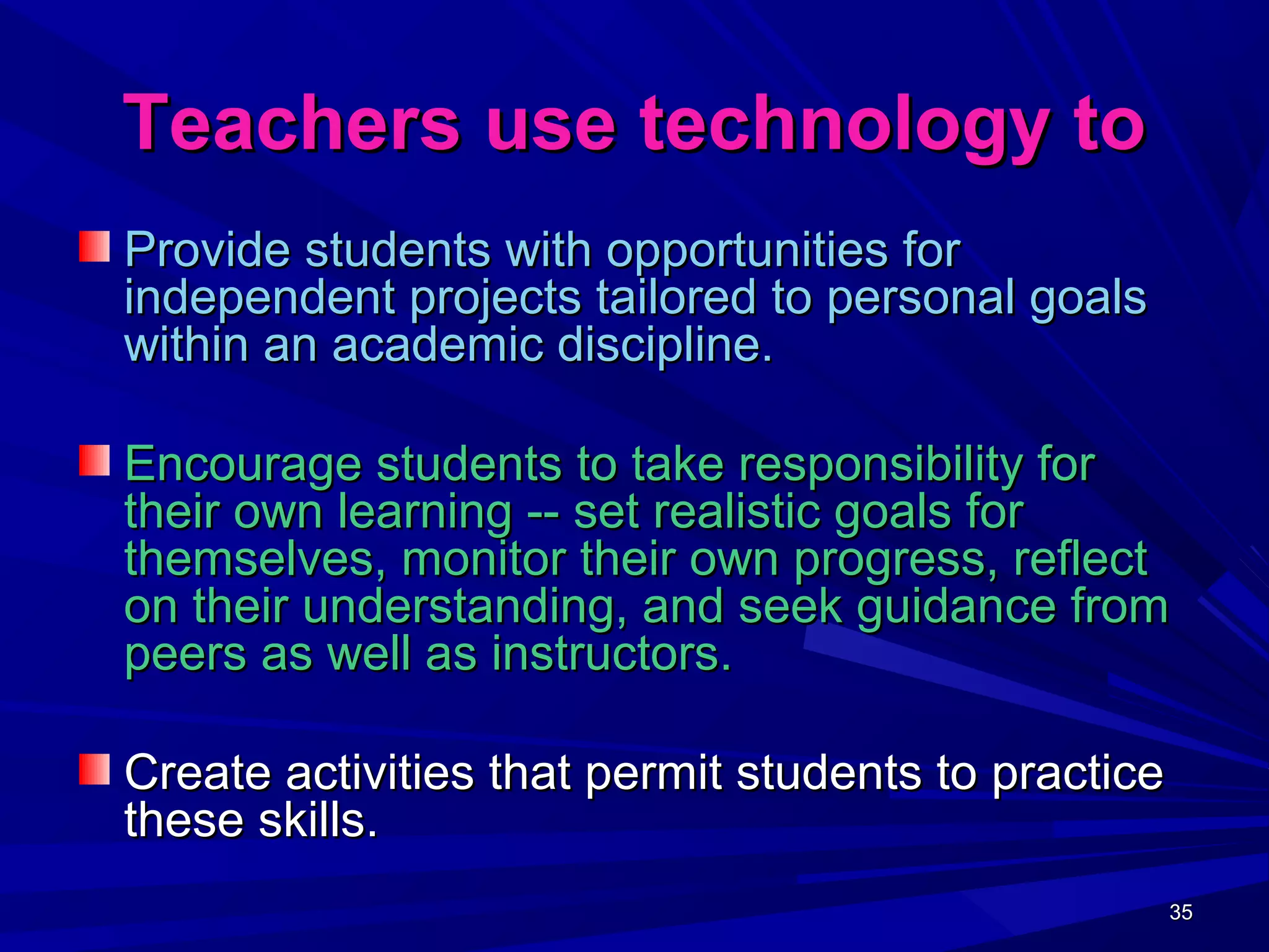 35353535
Teachers use technology toTeachers use technology to
Provide students with opportunities forProvide students with opportunities for
independent projects tailored to personal goalsindependent projects tailored to personal goals
within an academic discipline.within an academic discipline.
Encourage students to take responsibility forEncourage students to take responsibility for
their own learning -- set realistic goals fortheir own learning -- set realistic goals for
themselves, monitor their own progress, reflectthemselves, monitor their own progress, reflect
on their understanding, and seek guidance fromon their understanding, and seek guidance from
peers as well as instructors.peers as well as instructors.
Create activities that permit students to practiceCreate activities that permit students to practice
these skills.these skills.
 
