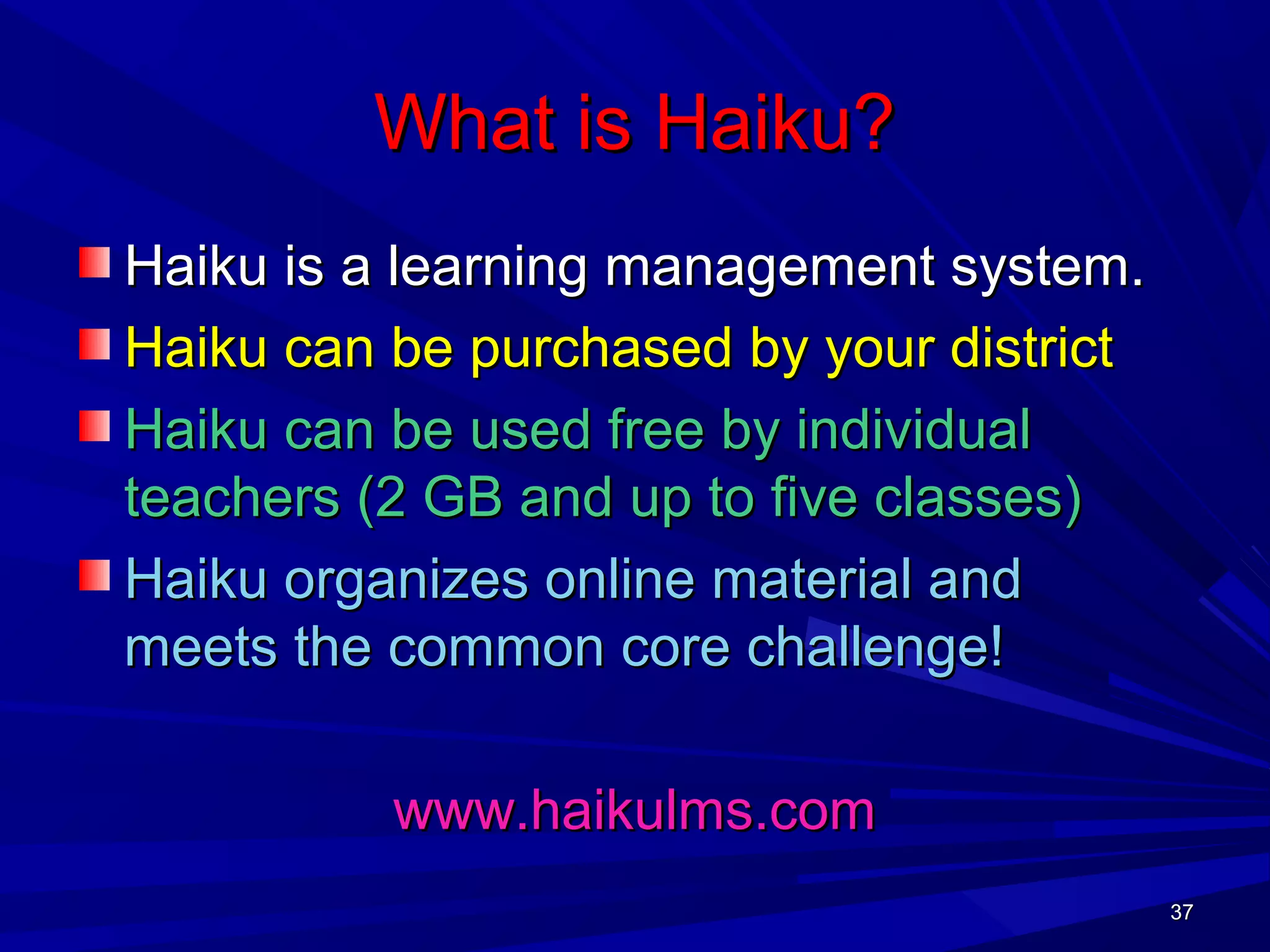 37373737
What is Haiku?What is Haiku?
Haiku is a learning management system.Haiku is a learning management system.
Haiku can be purchased by your districtHaiku can be purchased by your district
Haiku can be used free by individualHaiku can be used free by individual
teachers (2 GB and up to five classes)teachers (2 GB and up to five classes)
Haiku organizes online material andHaiku organizes online material and
meets the common core challenge!meets the common core challenge!
www.haikulms.comwww.haikulms.com
 