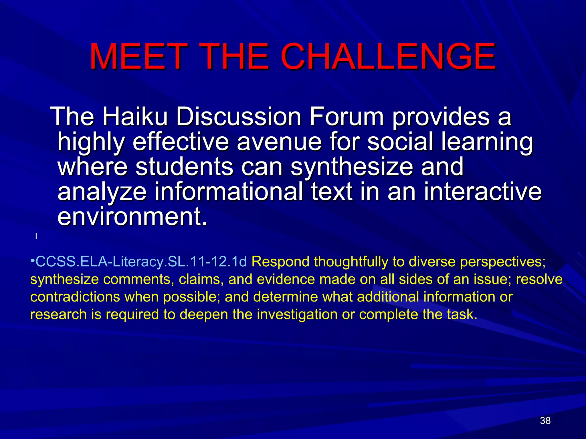 38383838
MEET THE CHALLENGEMEET THE CHALLENGE
The Haiku Discussion Forum provides aThe Haiku Discussion Forum provides a
highly effective avenue for social learninghighly effective avenue for social learning
where students can synthesize andwhere students can synthesize and
analyze informational text in an interactiveanalyze informational text in an interactive
environment.environment.
l
•CCSS.ELA-Literacy.SL.11-12.1d Respond thoughtfully to diverse perspectives;
synthesize comments, claims, and evidence made on all sides of an issue; resolve
contradictions when possible; and determine what additional information or
research is required to deepen the investigation or complete the task.
 