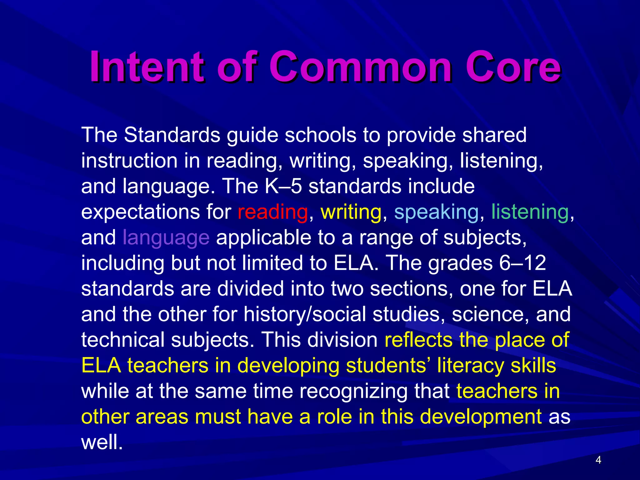 4444
Intent of Common CoreIntent of Common Core
The Standards guide schools to provide shared
instruction in reading, writing, speaking, listening,
and language. The K–5 standards include
expectations for reading, writing, speaking, listening,
and language applicable to a range of subjects,
including but not limited to ELA. The grades 6–12
standards are divided into two sections, one for ELA
and the other for history/social studies, science, and
technical subjects. This division reflects the place of
ELA teachers in developing students’ literacy skills
while at the same time recognizing that teachers in
other areas must have a role in this development as
well.
 