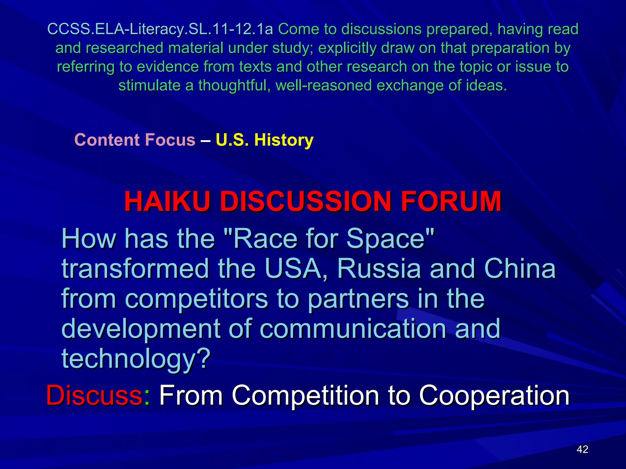42424242
CCSS.ELA-Literacy.SL.11-12.1aCCSS.ELA-Literacy.SL.11-12.1a Come to discussions prepared, having readCome to discussions prepared, having read
and researched material under study; explicitly draw on that preparation byand researched material under study; explicitly draw on that preparation by
referring to evidence from texts and other research on the topic or issue toreferring to evidence from texts and other research on the topic or issue to
stimulate a thoughtful, well-reasoned exchange of ideas.stimulate a thoughtful, well-reasoned exchange of ideas.
HAIKU DISCUSSION FORUMHAIKU DISCUSSION FORUM
How has the "Race for Space"How has the "Race for Space"
transformed the USA, Russia and Chinatransformed the USA, Russia and China
from competitors to partners in thefrom competitors to partners in the
development of communication anddevelopment of communication and
technology?technology?
DiscussDiscuss:: From Competition to CooperationFrom Competition to Cooperation
Content Focus – U.S. History
 