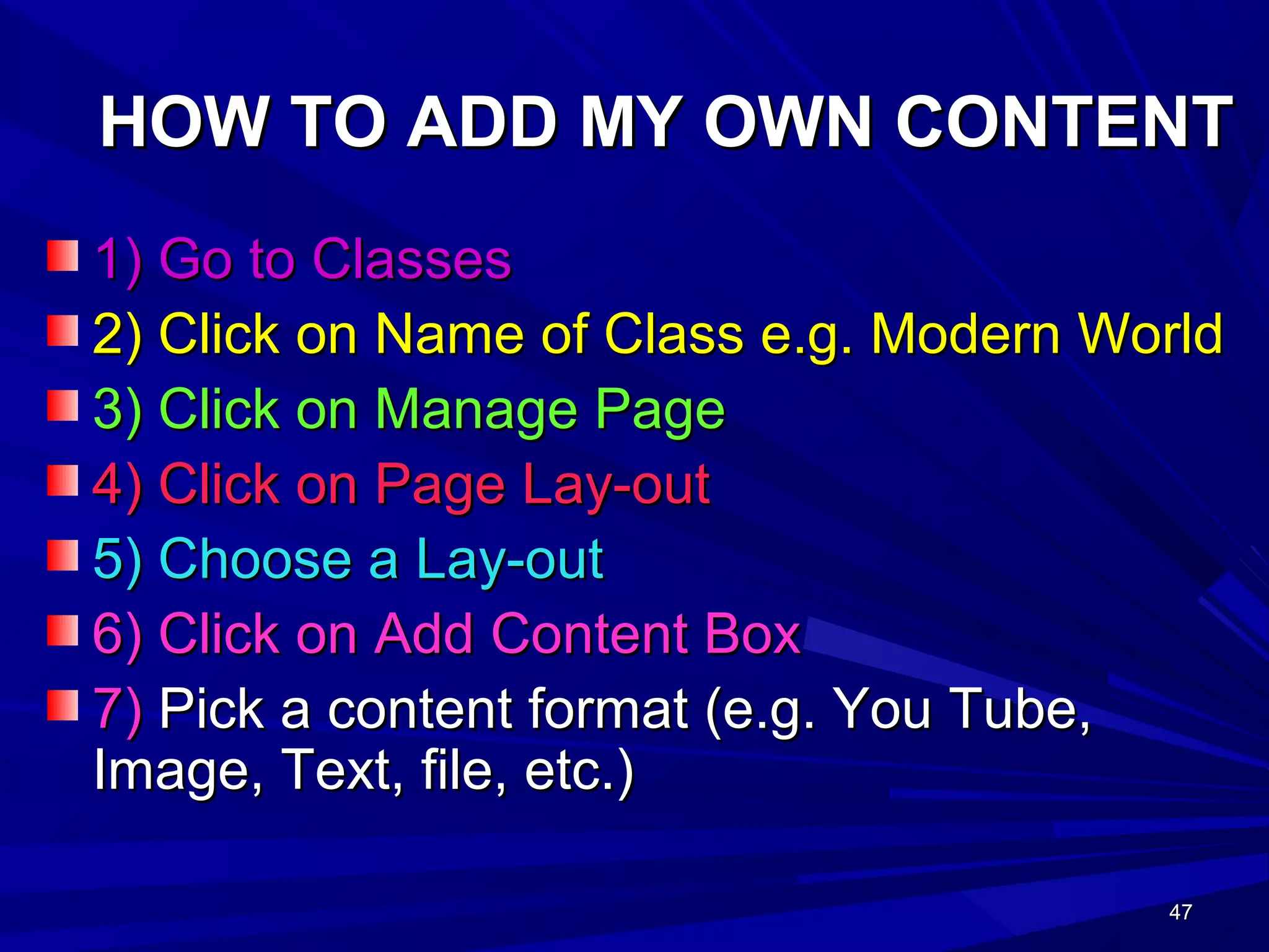 47474747
HOW TO ADD MY OWN CONTENTHOW TO ADD MY OWN CONTENT
1) Go to Classes1) Go to Classes
2) Click on Name of Class e.g. Modern World2) Click on Name of Class e.g. Modern World
3) Click on Manage Page3) Click on Manage Page
4) Click on Page Lay-out4) Click on Page Lay-out
5) Choose a Lay-out5) Choose a Lay-out
6) Click on Add Content Box6) Click on Add Content Box
7)7) Pick a content format (e.g. You Tube,Pick a content format (e.g. You Tube,
Image, Text, file, etc.)Image, Text, file, etc.)
 