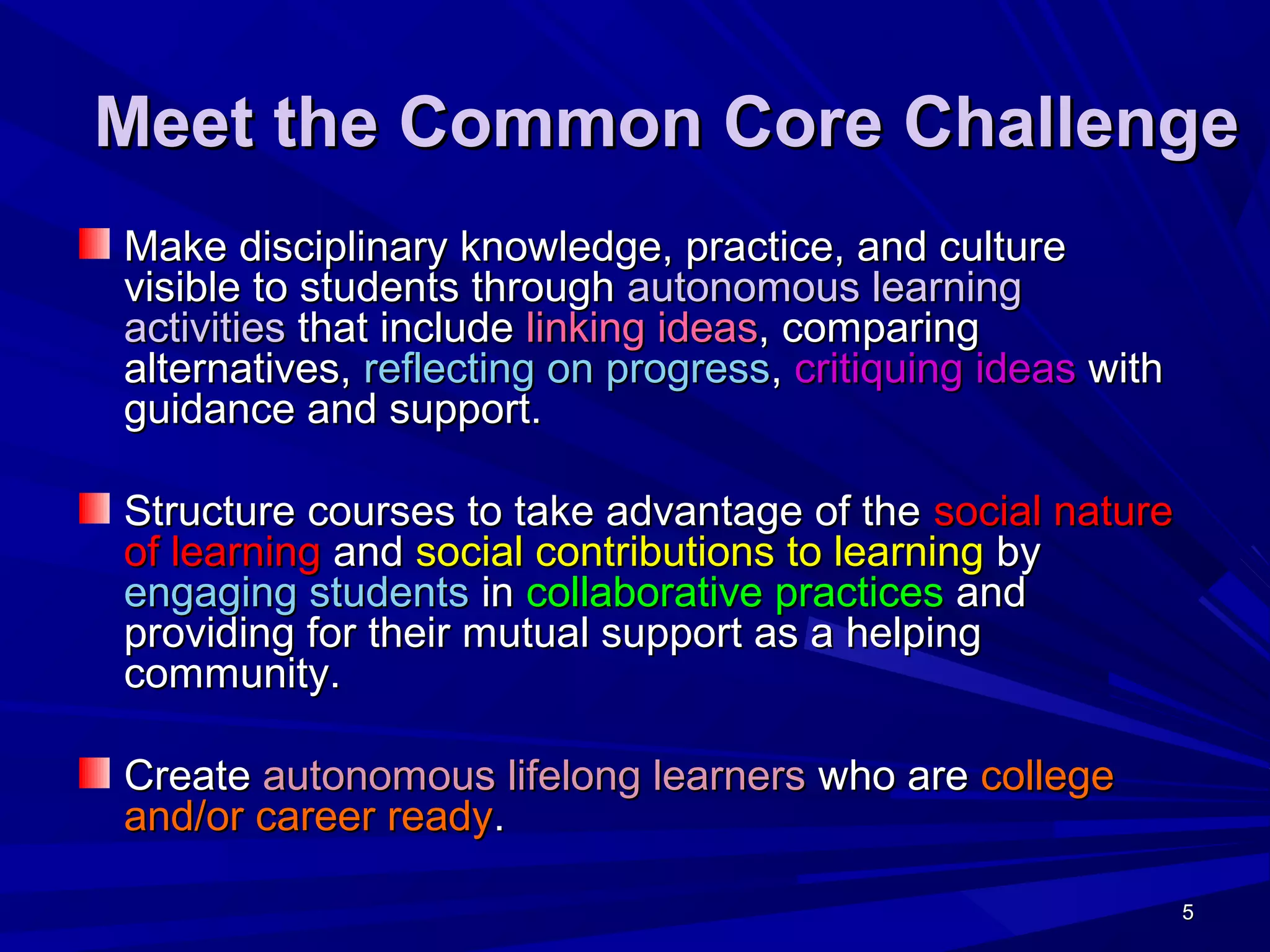 5555
Meet the Common Core ChallengeMeet the Common Core Challenge
Make disciplinary knowledge, practice, and cultureMake disciplinary knowledge, practice, and culture
visible to students throughvisible to students through autonomous learningautonomous learning
activitiesactivities that includethat include linking ideaslinking ideas, comparing, comparing
alternatives,alternatives, reflecting on progressreflecting on progress,, critiquing ideascritiquing ideas withwith
guidance and support.guidance and support.
Structure courses to take advantage of theStructure courses to take advantage of the social naturesocial nature
of learningof learning andand social contributions to learningsocial contributions to learning byby
engaging studentsengaging students inin collaborative practicescollaborative practices andand
providing for their mutual support as a helpingproviding for their mutual support as a helping
community.community.
CreateCreate autonomous lifelong learnersautonomous lifelong learners who arewho are collegecollege
and/or career readyand/or career ready..
 