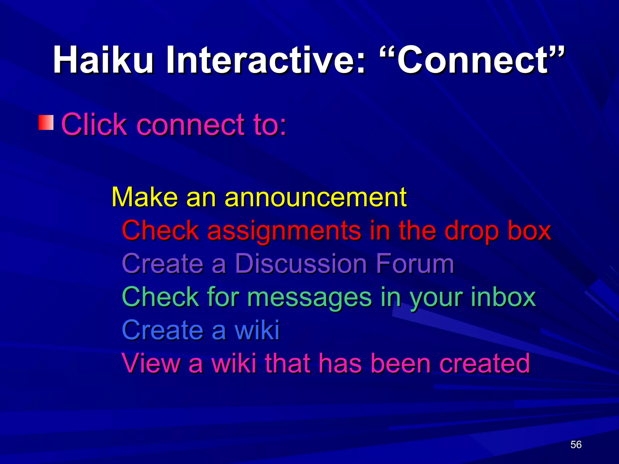 56565656
Haiku Interactive: “Connect”Haiku Interactive: “Connect”
Click connect to:Click connect to:
Make an announcementMake an announcement
Check assignments in the drop boxCheck assignments in the drop box
Create a Discussion ForumCreate a Discussion Forum
Check for messages in your inboxCheck for messages in your inbox
Create a wikiCreate a wiki
View a wiki that has been createdView a wiki that has been created
 