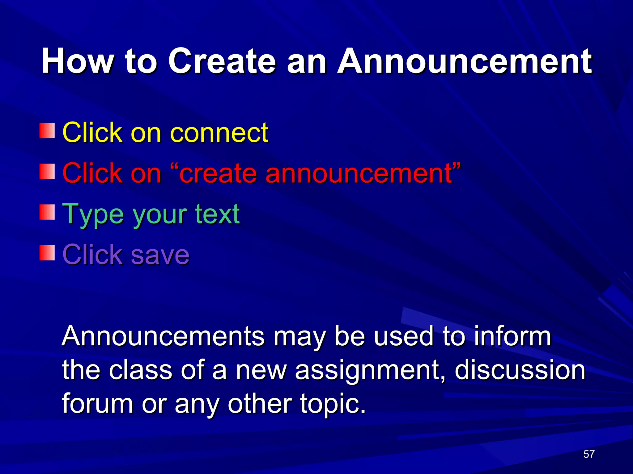 57575757
How to Create an AnnouncementHow to Create an Announcement
Click on connectClick on connect
Click on “create announcement”Click on “create announcement”
Type your textType your text
Click saveClick save
Announcements may be used to informAnnouncements may be used to inform
the class of a new assignment, discussionthe class of a new assignment, discussion
forum or any other topic.forum or any other topic.
 