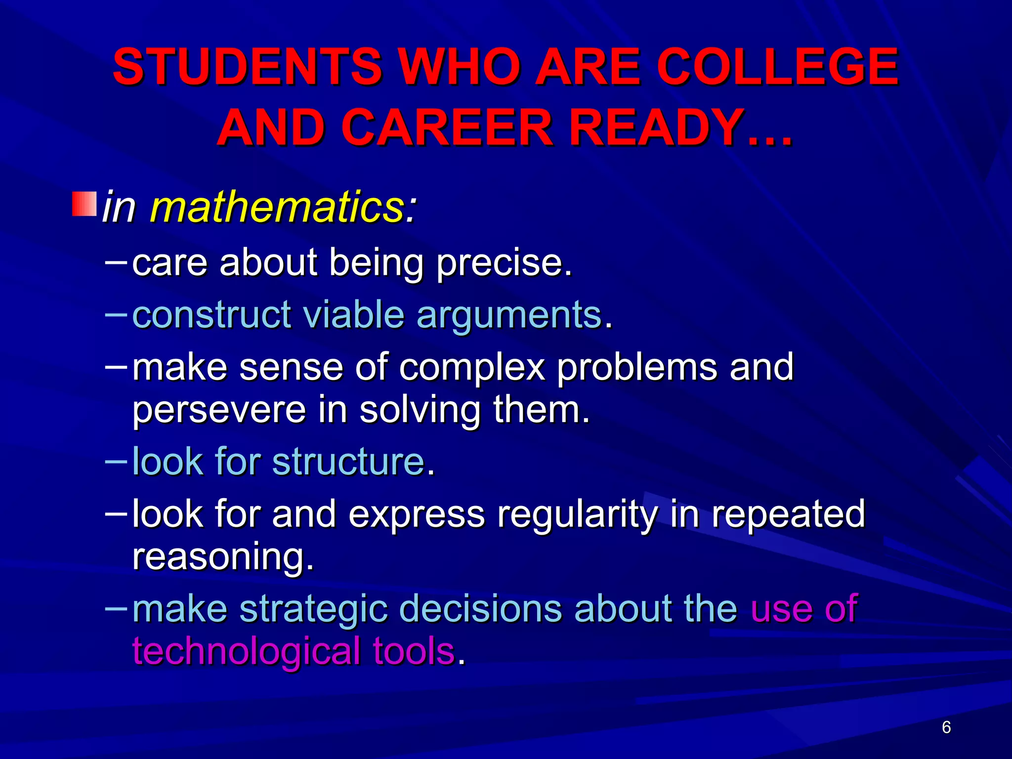 6666
STUDENTS WHO ARE COLLEGESTUDENTS WHO ARE COLLEGE
AND CAREER READY…AND CAREER READY…
inin mathematicsmathematics::
– care about being precise.care about being precise.
– construct viable argumentsconstruct viable arguments..
– make sense of complex problems andmake sense of complex problems and
persevere in solving them.persevere in solving them.
– look for structurelook for structure..
– look for and express regularity in repeatedlook for and express regularity in repeated
reasoning.reasoning.
– make strategic decisions about themake strategic decisions about the use ofuse of
technological toolstechnological tools..
 