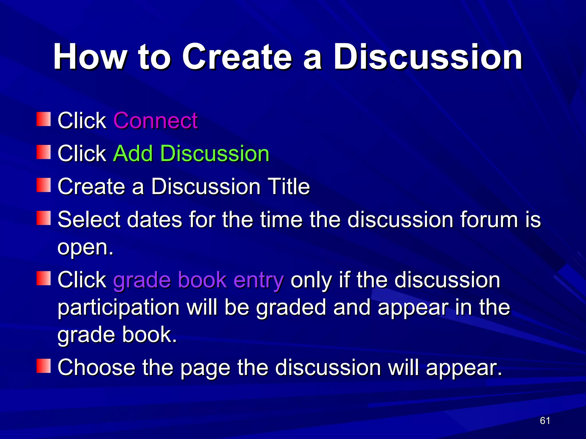 61616161
How to Create a DiscussionHow to Create a Discussion
ClickClick ConnectConnect
ClickClick Add DiscussionAdd Discussion
Create a Discussion TitleCreate a Discussion Title
Select dates for the time the discussion forum isSelect dates for the time the discussion forum is
open.open.
ClickClick grade book entrygrade book entry only if the discussiononly if the discussion
participation will be graded and appear in theparticipation will be graded and appear in the
grade book.grade book.
Choose the page the discussion will appear.Choose the page the discussion will appear.
 
