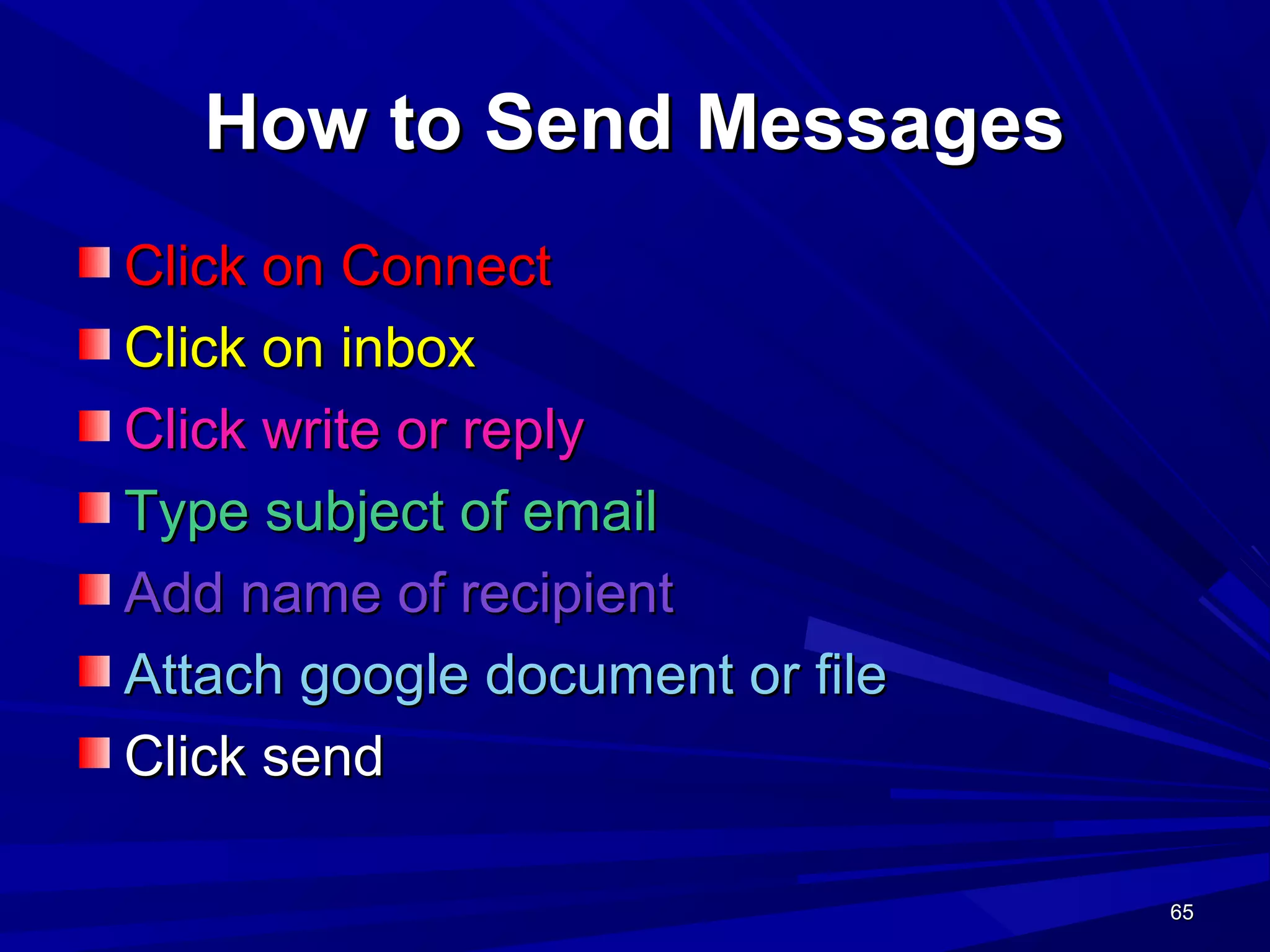 65656565
How to Send MessagesHow to Send Messages
Click on ConnectClick on Connect
Click on inboxClick on inbox
Click write or replyClick write or reply
Type subject of emailType subject of email
Add name of recipientAdd name of recipient
Attach google document or fileAttach google document or file
Click sendClick send
 