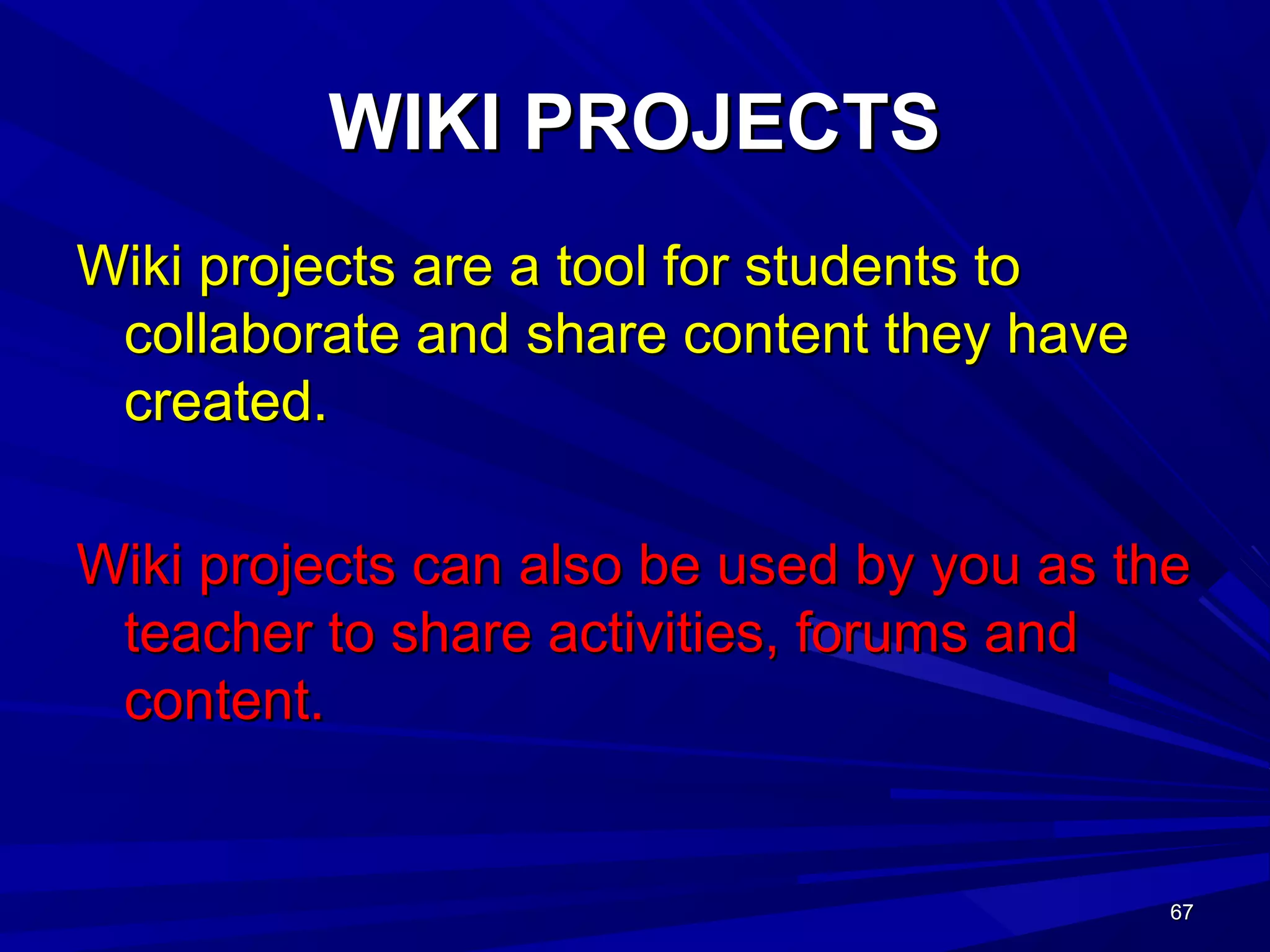 67676767
WIKI PROJECTSWIKI PROJECTS
Wiki projects are a tool for students toWiki projects are a tool for students to
collaborate and share content they havecollaborate and share content they have
created.created.
Wiki projects can also be used by you as theWiki projects can also be used by you as the
teacher to share activities, forums andteacher to share activities, forums and
content.content.
 