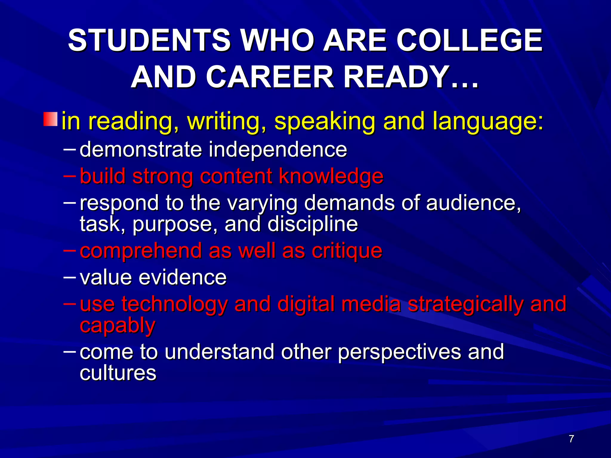 7777
STUDENTS WHO ARE COLLEGESTUDENTS WHO ARE COLLEGE
AND CAREER READY…AND CAREER READY…
in reading, writing, speaking and language:in reading, writing, speaking and language:
– demonstrate independencedemonstrate independence
– build strong content knowledgebuild strong content knowledge
– respond to the varying demands of audience,respond to the varying demands of audience,
task, purpose, and disciplinetask, purpose, and discipline
– comprehend as well as critiquecomprehend as well as critique
– value evidencevalue evidence
– use technology and digital media strategically anduse technology and digital media strategically and
capablycapably
– come to understand other perspectives andcome to understand other perspectives and
culturescultures
 