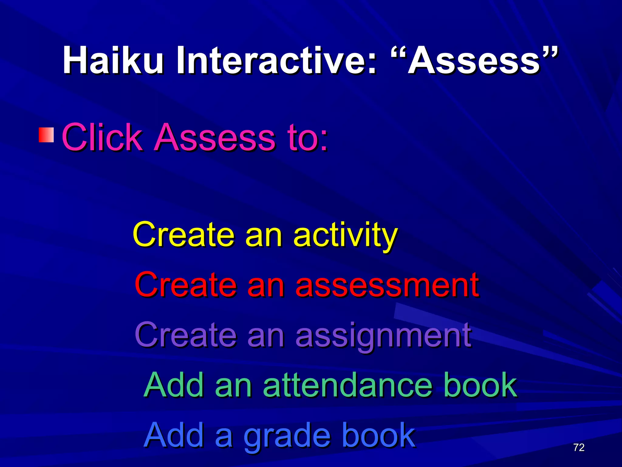 72727272
Haiku Interactive: “Assess”Haiku Interactive: “Assess”
Click Assess to:Click Assess to:
Create an activityCreate an activity
Create an assessmentCreate an assessment
Create an assignmentCreate an assignment
Add an attendance bookAdd an attendance book
Add a grade bookAdd a grade book
 