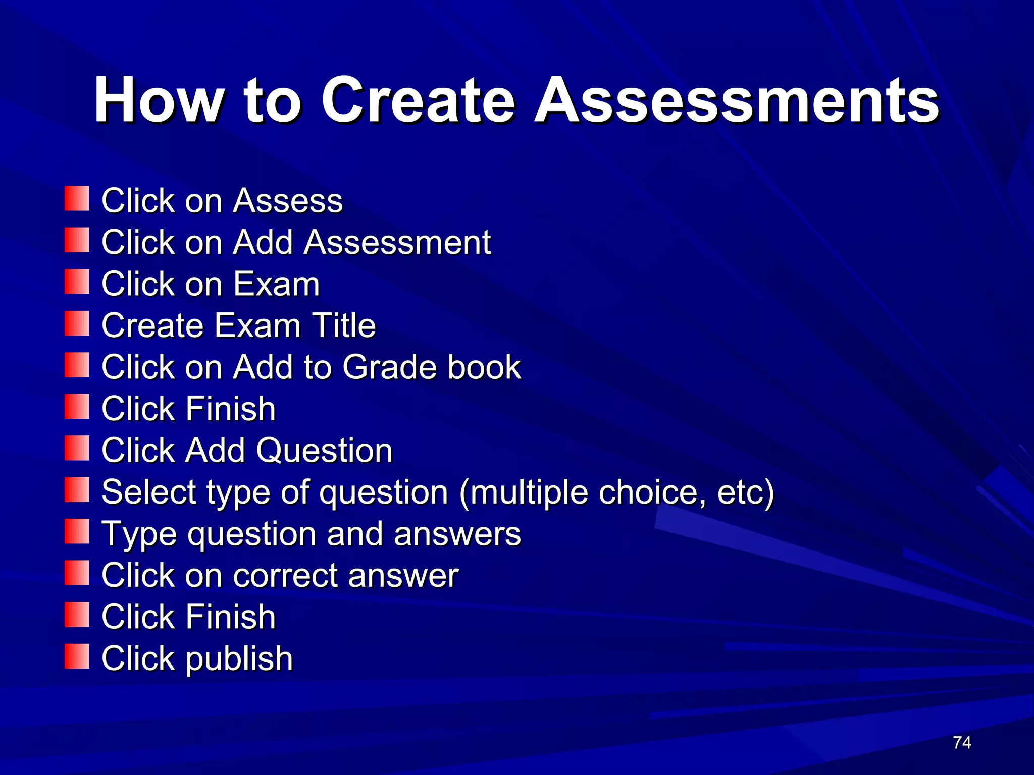 74747474
How to Create AssessmentsHow to Create Assessments
Click on AssessClick on Assess
Click on Add AssessmentClick on Add Assessment
Click on ExamClick on Exam
Create Exam TitleCreate Exam Title
Click on Add to Grade bookClick on Add to Grade book
Click FinishClick Finish
Click Add QuestionClick Add Question
Select type of question (multiple choice, etc)Select type of question (multiple choice, etc)
Type question and answersType question and answers
Click on correct answerClick on correct answer
Click FinishClick Finish
Click publishClick publish
 