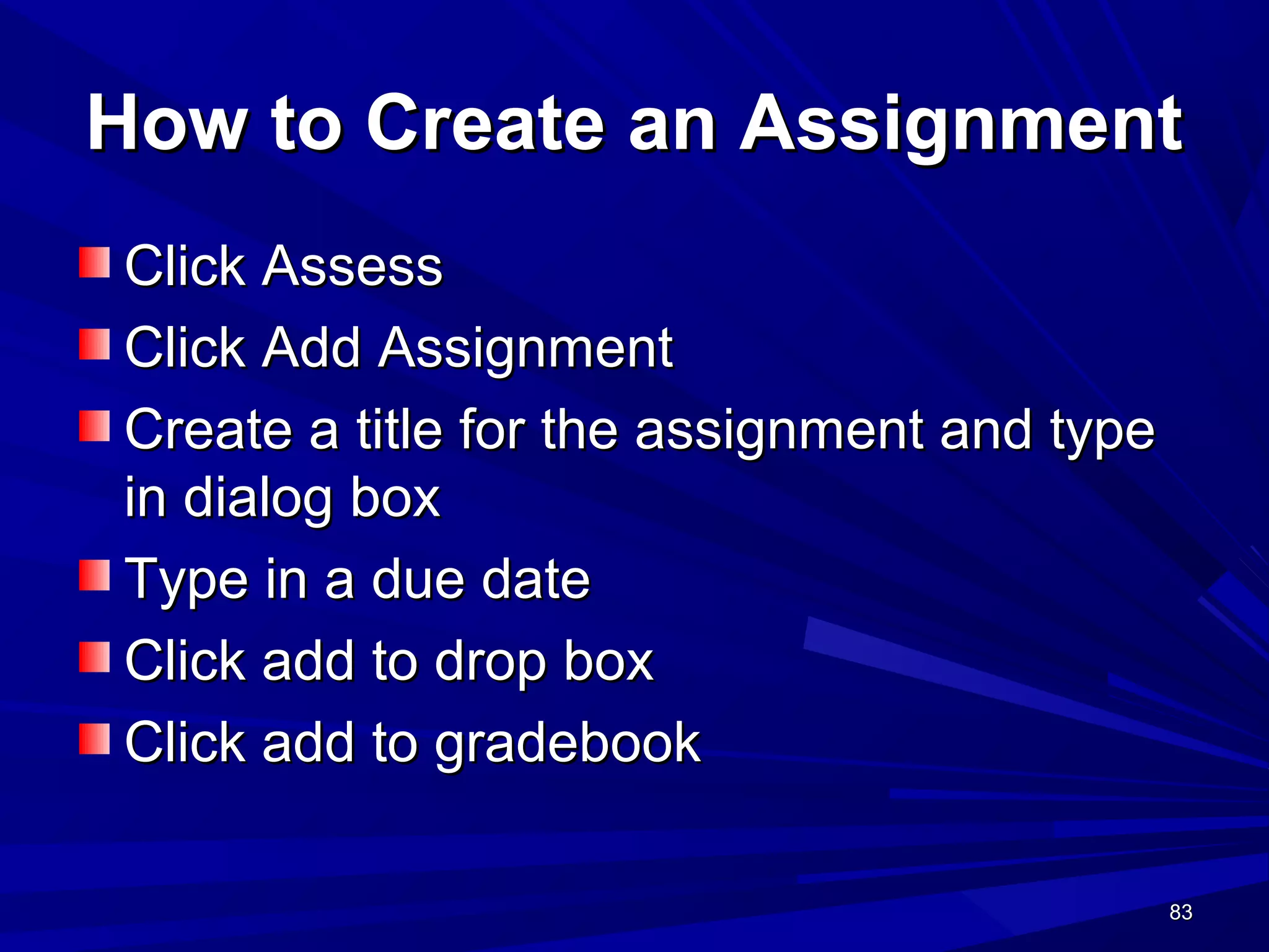 83838383
How to Create an AssignmentHow to Create an Assignment
Click AssessClick Assess
Click Add AssignmentClick Add Assignment
Create a title for the assignment and typeCreate a title for the assignment and type
in dialog boxin dialog box
Type in a due dateType in a due date
Click add to drop boxClick add to drop box
Click add to gradebookClick add to gradebook
 