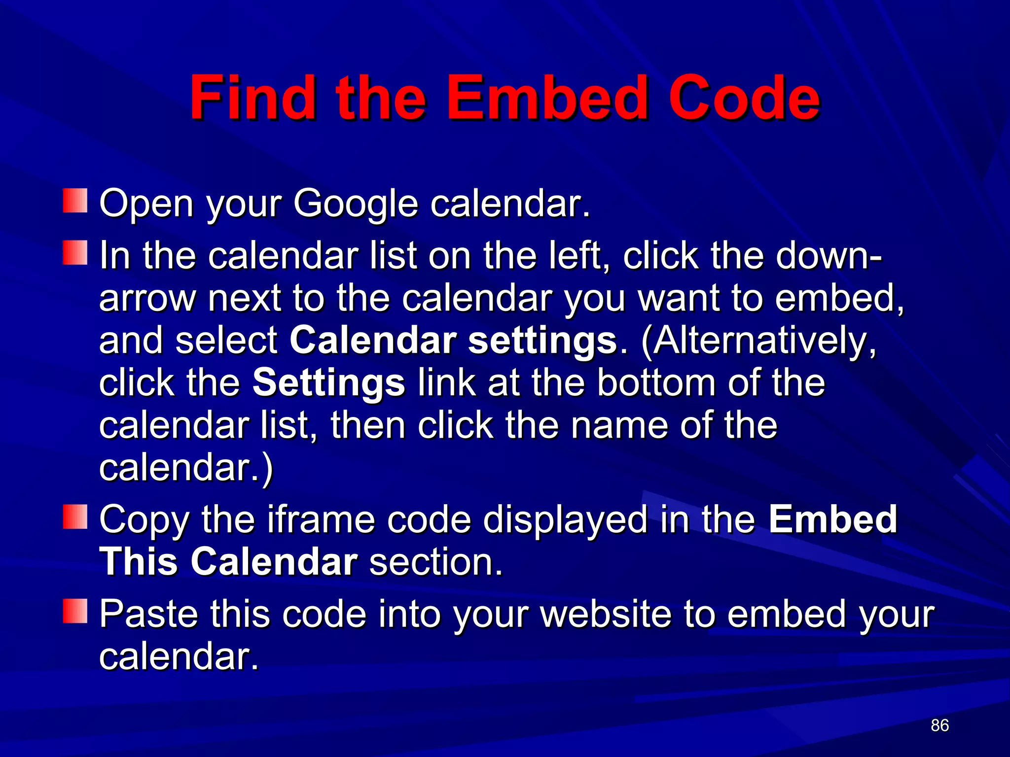 86868686
Find the Embed CodeFind the Embed Code
Open your Google calendar.Open your Google calendar.
In the calendar list on the left, click the down-In the calendar list on the left, click the down-
arrow next to the calendar you want to embed,arrow next to the calendar you want to embed,
and selectand select Calendar settingsCalendar settings. (Alternatively,. (Alternatively,
click theclick the SettingsSettings link at the bottom of thelink at the bottom of the
calendar list, then click the name of thecalendar list, then click the name of the
calendar.)calendar.)
Copy the iframe code displayed in theCopy the iframe code displayed in the EmbedEmbed
This CalendarThis Calendar section.section.
Paste this code into your website to embed yourPaste this code into your website to embed your
calendar.calendar.
 