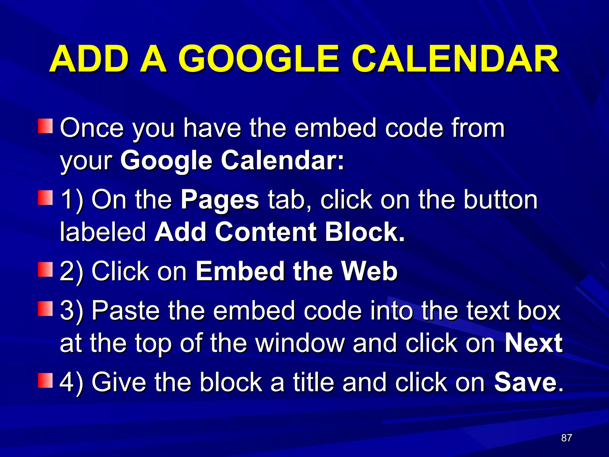 87878787
ADD A GOOGLE CALENDARADD A GOOGLE CALENDAR
Once you have the embed code fromOnce you have the embed code from
youryour Google Calendar:Google Calendar:
1) On the1) On the PagesPages tab, click on the buttontab, click on the button
labeledlabeled Add Content Block.Add Content Block.
2) Click on2) Click on Embed the WebEmbed the Web
3) Paste the embed code into the text box3) Paste the embed code into the text box
at the top of the window and click onat the top of the window and click on NextNext
4) Give the block a title and click on4) Give the block a title and click on SaveSave..
 