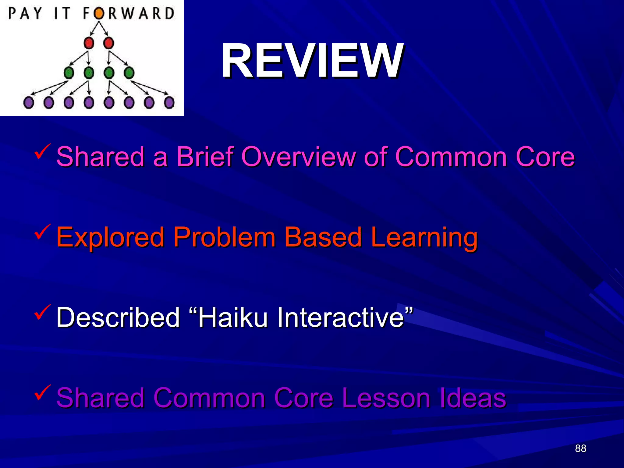 88888888
REVIEWREVIEW
 Shared a Brief Overview of Common CoreShared a Brief Overview of Common Core
 Explored Problem Based LearningExplored Problem Based Learning
 Described “Haiku Interactive”Described “Haiku Interactive”
 Shared Common Core Lesson IdeasShared Common Core Lesson Ideas
 