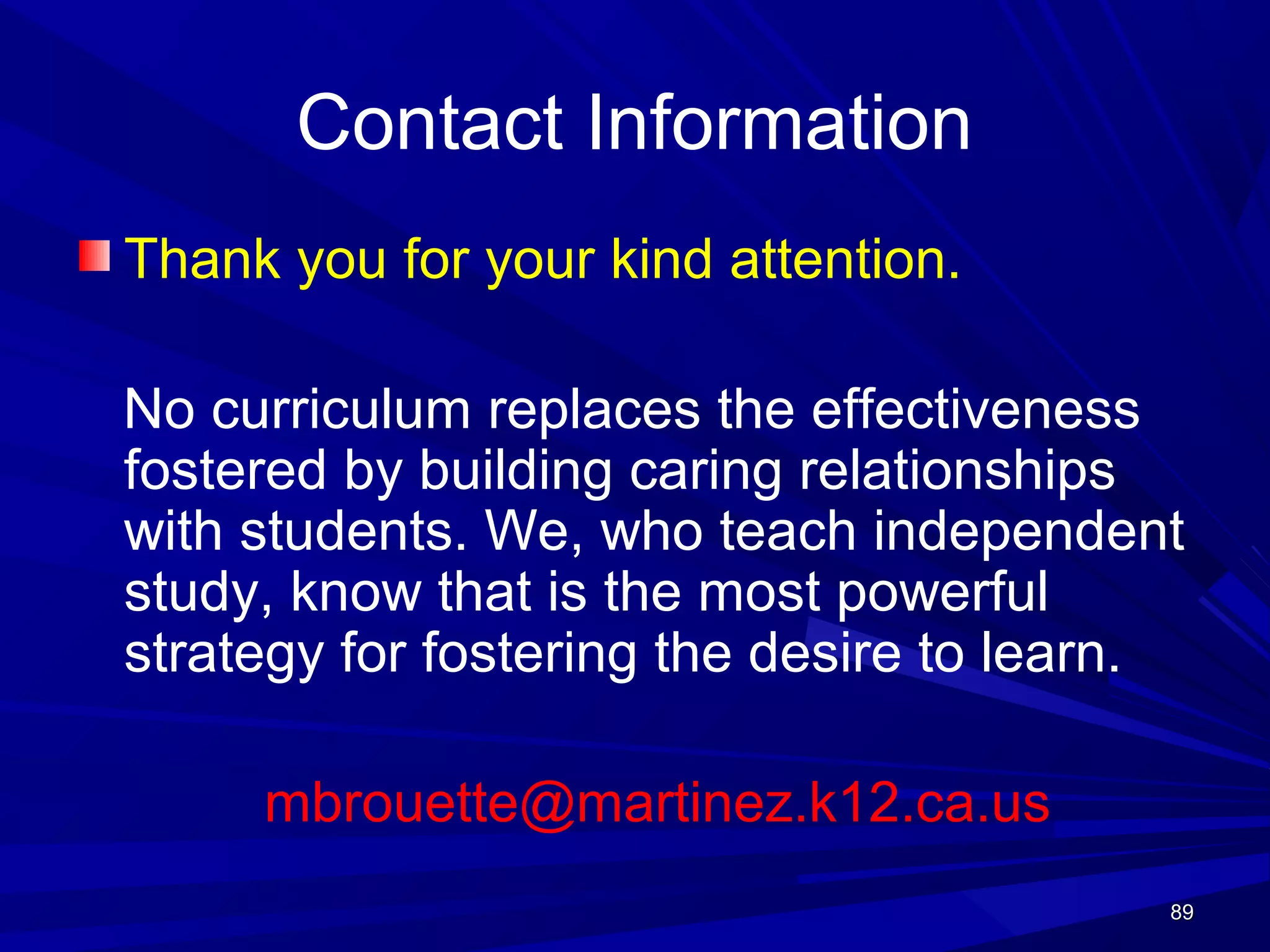 8989
Contact Information
Thank you for your kind attention.
No curriculum replaces the effectiveness
fostered by building caring relationships
with students. We, who teach independent
study, know that is the most powerful
strategy for fostering the desire to learn.
mbrouette@martinez.k12.ca.us
 