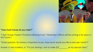 “How much money do you make?”
“I don’t know, I haven’t finished collecting it yet.” (Yesterday’s efforts will be coming in for years in
the future.)
“Great question. So money is important to you. How much would you like to earn per month?”
Answer in real numbers, or “I’m just starting. I aim to make $/E_______, as my sponsor does.”
 