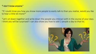 “I don’t know anyone.”
“If I could show you how you know more people to easily talk to than you realize, would you like
to hear a little bit more?”
“Let’s sit down together and write down the people you interact with in the course of your days.
I think you will be surprised! I can also show you how to add 2 people a day to that list.
 