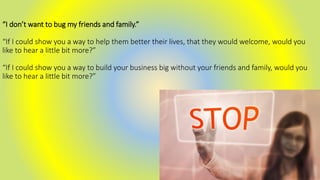 “I don’t want to bug my friends and family.”
“If I could show you a way to help them better their lives, that they would welcome, would you
like to hear a little bit more?”
“If I could show you a way to build your business big without your friends and family, would you
like to hear a little bit more?”
 