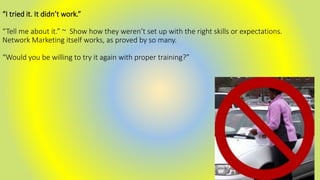 “I tried it. It didn’t work.”
“Tell me about it.” ~ Show how they weren’t set up with the right skills or expectations.
Network Marketing itself works, as proved by so many.
“Would you be willing to try it again with proper training?”
 