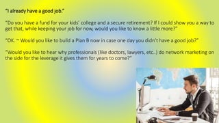 “I already have a good job.”
“Do you have a fund for your kids’ college and a secure retirement? If I could show you a way to
get that, while keeping your job for now, would you like to know a little more?”
“OK. ~ Would you like to build a Plan B now in case one day you didn’t have a good job?”
“Would you like to hear why professionals (like doctors, lawyers, etc..) do network marketing on
the side for the leverage it gives them for years to come?”
 